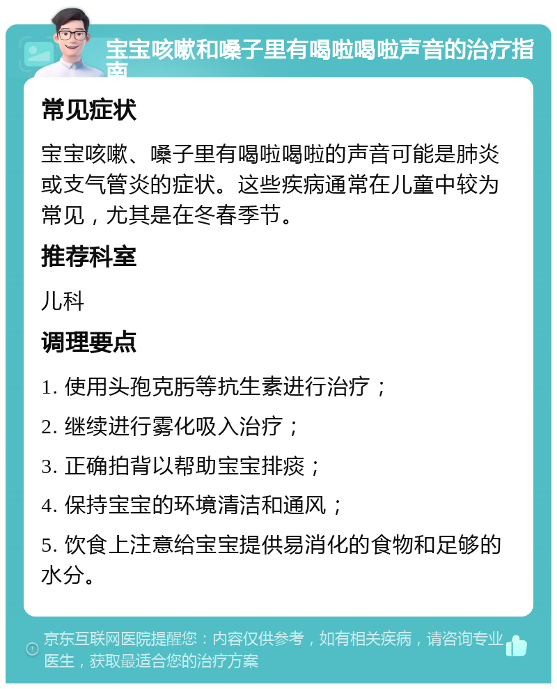 宝宝咳嗽和嗓子里有喝啦喝啦声音的治疗指南 常见症状 宝宝咳嗽、嗓子里有喝啦喝啦的声音可能是肺炎或支气管炎的症状。这些疾病通常在儿童中较为常见，尤其是在冬春季节。 推荐科室 儿科 调理要点 1. 使用头孢克肟等抗生素进行治疗； 2. 继续进行雾化吸入治疗； 3. 正确拍背以帮助宝宝排痰； 4. 保持宝宝的环境清洁和通风； 5. 饮食上注意给宝宝提供易消化的食物和足够的水分。