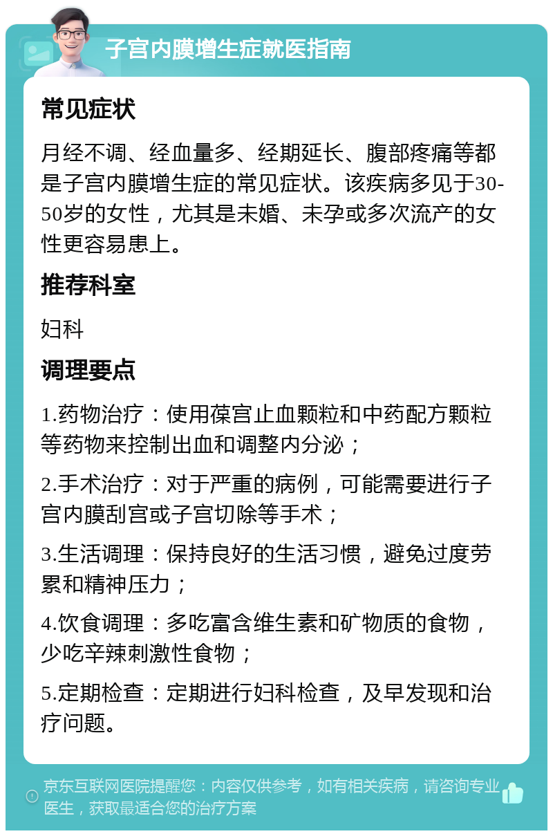 子宫内膜增生症就医指南 常见症状 月经不调、经血量多、经期延长、腹部疼痛等都是子宫内膜增生症的常见症状。该疾病多见于30-50岁的女性，尤其是未婚、未孕或多次流产的女性更容易患上。 推荐科室 妇科 调理要点 1.药物治疗：使用葆宫止血颗粒和中药配方颗粒等药物来控制出血和调整内分泌； 2.手术治疗：对于严重的病例，可能需要进行子宫内膜刮宫或子宫切除等手术； 3.生活调理：保持良好的生活习惯，避免过度劳累和精神压力； 4.饮食调理：多吃富含维生素和矿物质的食物，少吃辛辣刺激性食物； 5.定期检查：定期进行妇科检查，及早发现和治疗问题。