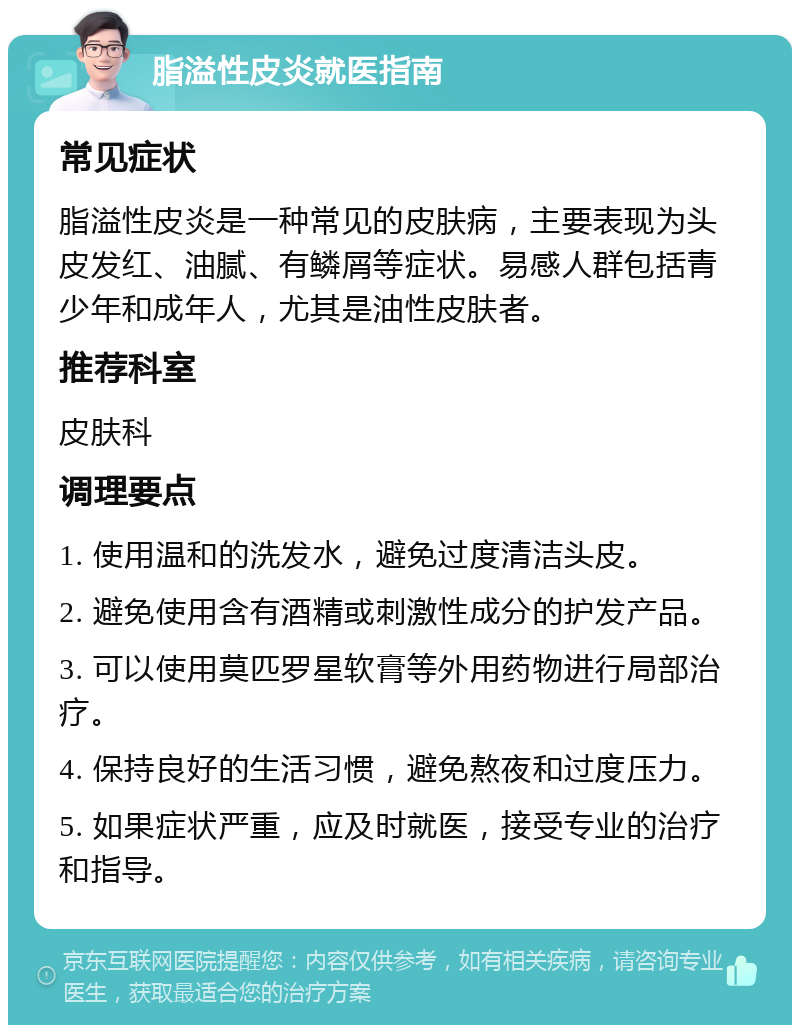 脂溢性皮炎就医指南 常见症状 脂溢性皮炎是一种常见的皮肤病，主要表现为头皮发红、油腻、有鳞屑等症状。易感人群包括青少年和成年人，尤其是油性皮肤者。 推荐科室 皮肤科 调理要点 1. 使用温和的洗发水，避免过度清洁头皮。 2. 避免使用含有酒精或刺激性成分的护发产品。 3. 可以使用莫匹罗星软膏等外用药物进行局部治疗。 4. 保持良好的生活习惯，避免熬夜和过度压力。 5. 如果症状严重，应及时就医，接受专业的治疗和指导。