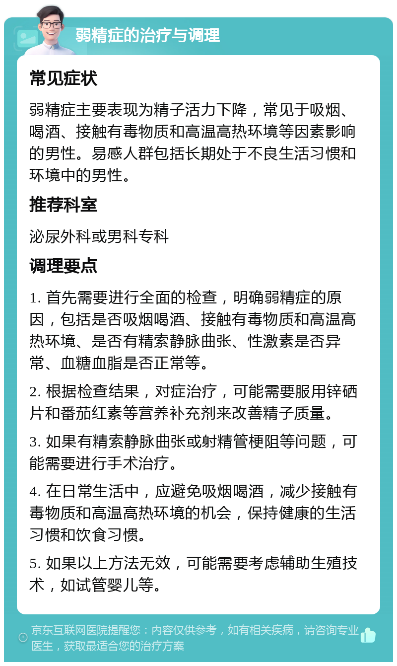 弱精症的治疗与调理 常见症状 弱精症主要表现为精子活力下降，常见于吸烟、喝酒、接触有毒物质和高温高热环境等因素影响的男性。易感人群包括长期处于不良生活习惯和环境中的男性。 推荐科室 泌尿外科或男科专科 调理要点 1. 首先需要进行全面的检查，明确弱精症的原因，包括是否吸烟喝酒、接触有毒物质和高温高热环境、是否有精索静脉曲张、性激素是否异常、血糖血脂是否正常等。 2. 根据检查结果，对症治疗，可能需要服用锌硒片和番茄红素等营养补充剂来改善精子质量。 3. 如果有精索静脉曲张或射精管梗阻等问题，可能需要进行手术治疗。 4. 在日常生活中，应避免吸烟喝酒，减少接触有毒物质和高温高热环境的机会，保持健康的生活习惯和饮食习惯。 5. 如果以上方法无效，可能需要考虑辅助生殖技术，如试管婴儿等。