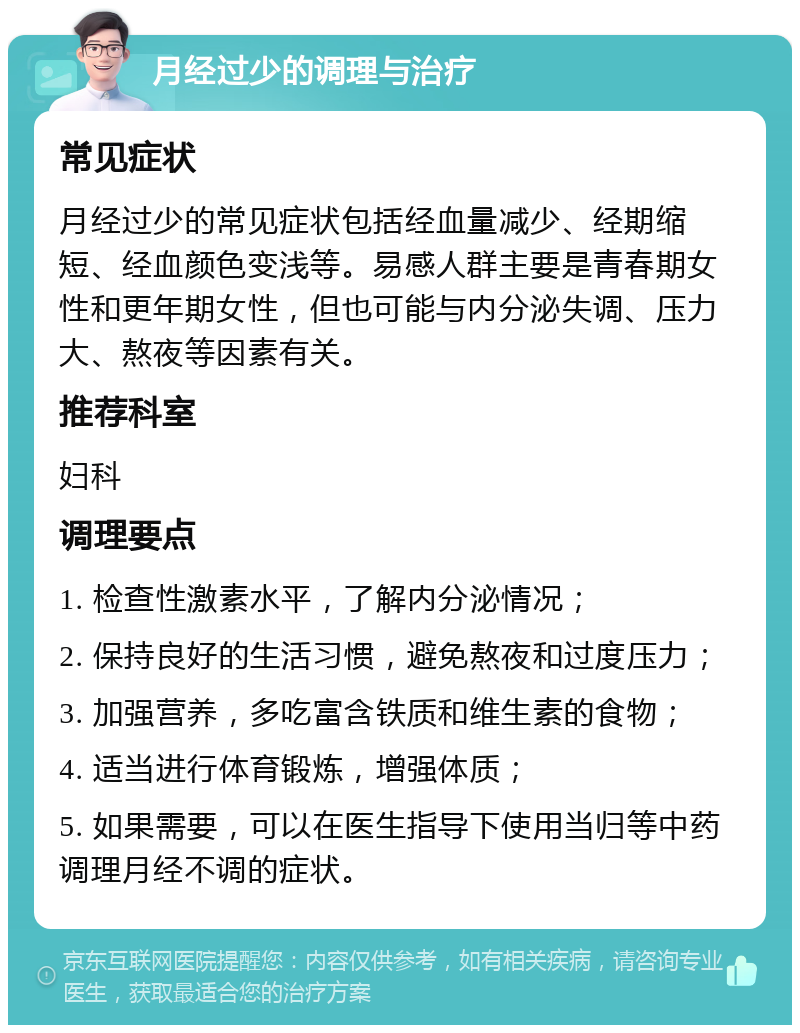 月经过少的调理与治疗 常见症状 月经过少的常见症状包括经血量减少、经期缩短、经血颜色变浅等。易感人群主要是青春期女性和更年期女性，但也可能与内分泌失调、压力大、熬夜等因素有关。 推荐科室 妇科 调理要点 1. 检查性激素水平，了解内分泌情况； 2. 保持良好的生活习惯，避免熬夜和过度压力； 3. 加强营养，多吃富含铁质和维生素的食物； 4. 适当进行体育锻炼，增强体质； 5. 如果需要，可以在医生指导下使用当归等中药调理月经不调的症状。