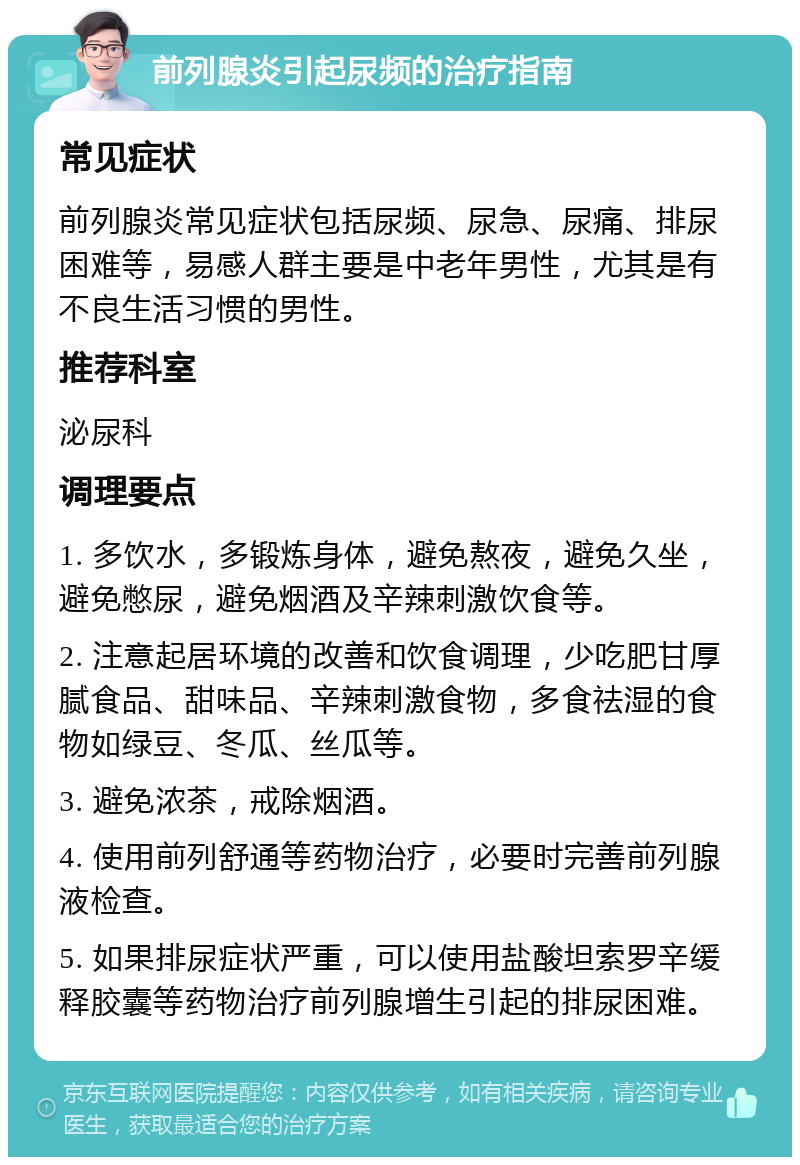 前列腺炎引起尿频的治疗指南 常见症状 前列腺炎常见症状包括尿频、尿急、尿痛、排尿困难等，易感人群主要是中老年男性，尤其是有不良生活习惯的男性。 推荐科室 泌尿科 调理要点 1. 多饮水，多锻炼身体，避免熬夜，避免久坐，避免憋尿，避免烟酒及辛辣刺激饮食等。 2. 注意起居环境的改善和饮食调理，少吃肥甘厚腻食品、甜味品、辛辣刺激食物，多食祛湿的食物如绿豆、冬瓜、丝瓜等。 3. 避免浓茶，戒除烟酒。 4. 使用前列舒通等药物治疗，必要时完善前列腺液检查。 5. 如果排尿症状严重，可以使用盐酸坦索罗辛缓释胶囊等药物治疗前列腺增生引起的排尿困难。