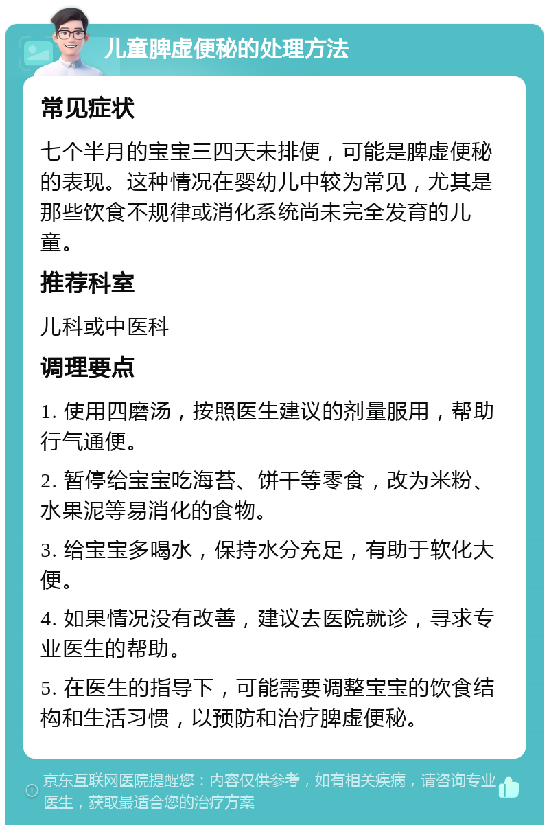 儿童脾虚便秘的处理方法 常见症状 七个半月的宝宝三四天未排便，可能是脾虚便秘的表现。这种情况在婴幼儿中较为常见，尤其是那些饮食不规律或消化系统尚未完全发育的儿童。 推荐科室 儿科或中医科 调理要点 1. 使用四磨汤，按照医生建议的剂量服用，帮助行气通便。 2. 暂停给宝宝吃海苔、饼干等零食，改为米粉、水果泥等易消化的食物。 3. 给宝宝多喝水，保持水分充足，有助于软化大便。 4. 如果情况没有改善，建议去医院就诊，寻求专业医生的帮助。 5. 在医生的指导下，可能需要调整宝宝的饮食结构和生活习惯，以预防和治疗脾虚便秘。