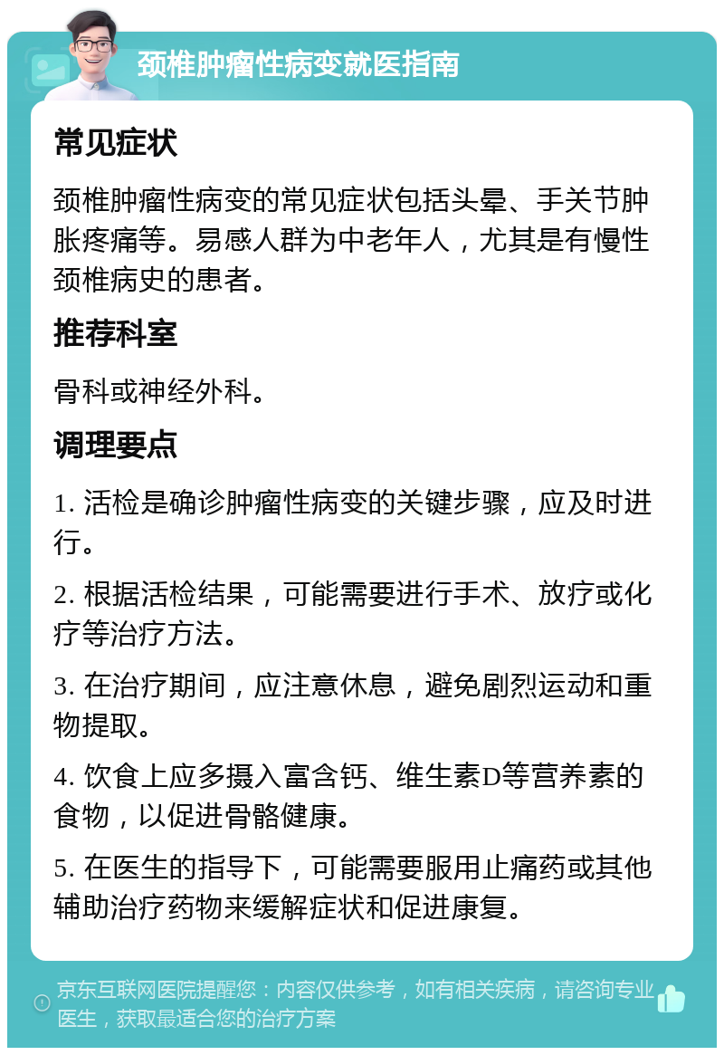 颈椎肿瘤性病变就医指南 常见症状 颈椎肿瘤性病变的常见症状包括头晕、手关节肿胀疼痛等。易感人群为中老年人，尤其是有慢性颈椎病史的患者。 推荐科室 骨科或神经外科。 调理要点 1. 活检是确诊肿瘤性病变的关键步骤，应及时进行。 2. 根据活检结果，可能需要进行手术、放疗或化疗等治疗方法。 3. 在治疗期间，应注意休息，避免剧烈运动和重物提取。 4. 饮食上应多摄入富含钙、维生素D等营养素的食物，以促进骨骼健康。 5. 在医生的指导下，可能需要服用止痛药或其他辅助治疗药物来缓解症状和促进康复。