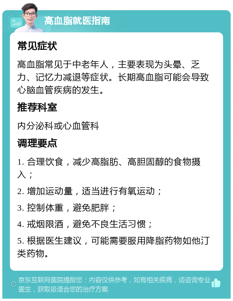 高血脂就医指南 常见症状 高血脂常见于中老年人，主要表现为头晕、乏力、记忆力减退等症状。长期高血脂可能会导致心脑血管疾病的发生。 推荐科室 内分泌科或心血管科 调理要点 1. 合理饮食，减少高脂肪、高胆固醇的食物摄入； 2. 增加运动量，适当进行有氧运动； 3. 控制体重，避免肥胖； 4. 戒烟限酒，避免不良生活习惯； 5. 根据医生建议，可能需要服用降脂药物如他汀类药物。