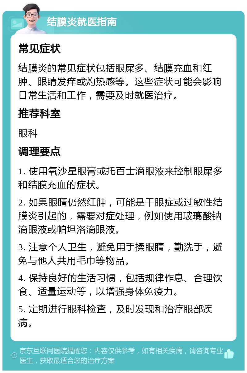 结膜炎就医指南 常见症状 结膜炎的常见症状包括眼屎多、结膜充血和红肿、眼睛发痒或灼热感等。这些症状可能会影响日常生活和工作，需要及时就医治疗。 推荐科室 眼科 调理要点 1. 使用氧沙星眼膏或托百士滴眼液来控制眼屎多和结膜充血的症状。 2. 如果眼睛仍然红肿，可能是干眼症或过敏性结膜炎引起的，需要对症处理，例如使用玻璃酸钠滴眼液或帕坦洛滴眼液。 3. 注意个人卫生，避免用手揉眼睛，勤洗手，避免与他人共用毛巾等物品。 4. 保持良好的生活习惯，包括规律作息、合理饮食、适量运动等，以增强身体免疫力。 5. 定期进行眼科检查，及时发现和治疗眼部疾病。