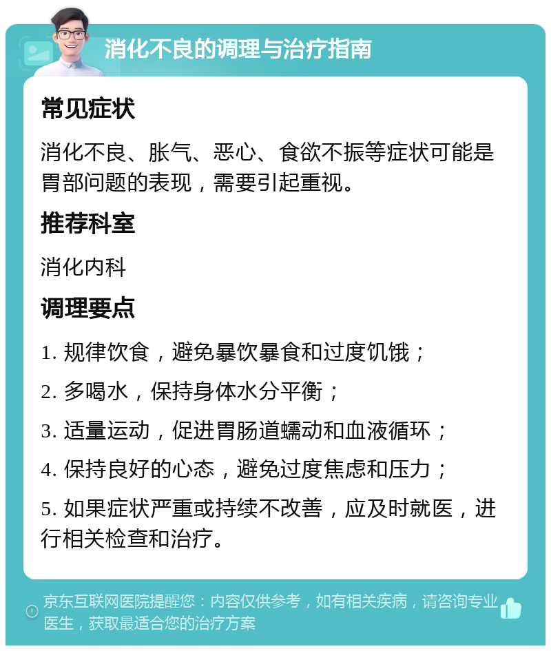 消化不良的调理与治疗指南 常见症状 消化不良、胀气、恶心、食欲不振等症状可能是胃部问题的表现，需要引起重视。 推荐科室 消化内科 调理要点 1. 规律饮食，避免暴饮暴食和过度饥饿； 2. 多喝水，保持身体水分平衡； 3. 适量运动，促进胃肠道蠕动和血液循环； 4. 保持良好的心态，避免过度焦虑和压力； 5. 如果症状严重或持续不改善，应及时就医，进行相关检查和治疗。