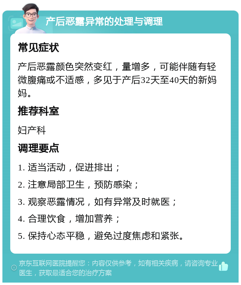 产后恶露异常的处理与调理 常见症状 产后恶露颜色突然变红，量增多，可能伴随有轻微腹痛或不适感，多见于产后32天至40天的新妈妈。 推荐科室 妇产科 调理要点 1. 适当活动，促进排出； 2. 注意局部卫生，预防感染； 3. 观察恶露情况，如有异常及时就医； 4. 合理饮食，增加营养； 5. 保持心态平稳，避免过度焦虑和紧张。