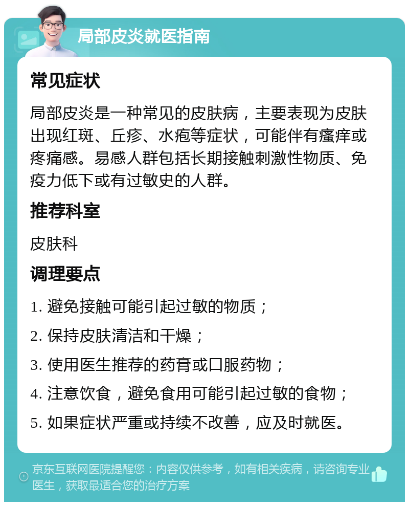 局部皮炎就医指南 常见症状 局部皮炎是一种常见的皮肤病，主要表现为皮肤出现红斑、丘疹、水疱等症状，可能伴有瘙痒或疼痛感。易感人群包括长期接触刺激性物质、免疫力低下或有过敏史的人群。 推荐科室 皮肤科 调理要点 1. 避免接触可能引起过敏的物质； 2. 保持皮肤清洁和干燥； 3. 使用医生推荐的药膏或口服药物； 4. 注意饮食，避免食用可能引起过敏的食物； 5. 如果症状严重或持续不改善，应及时就医。