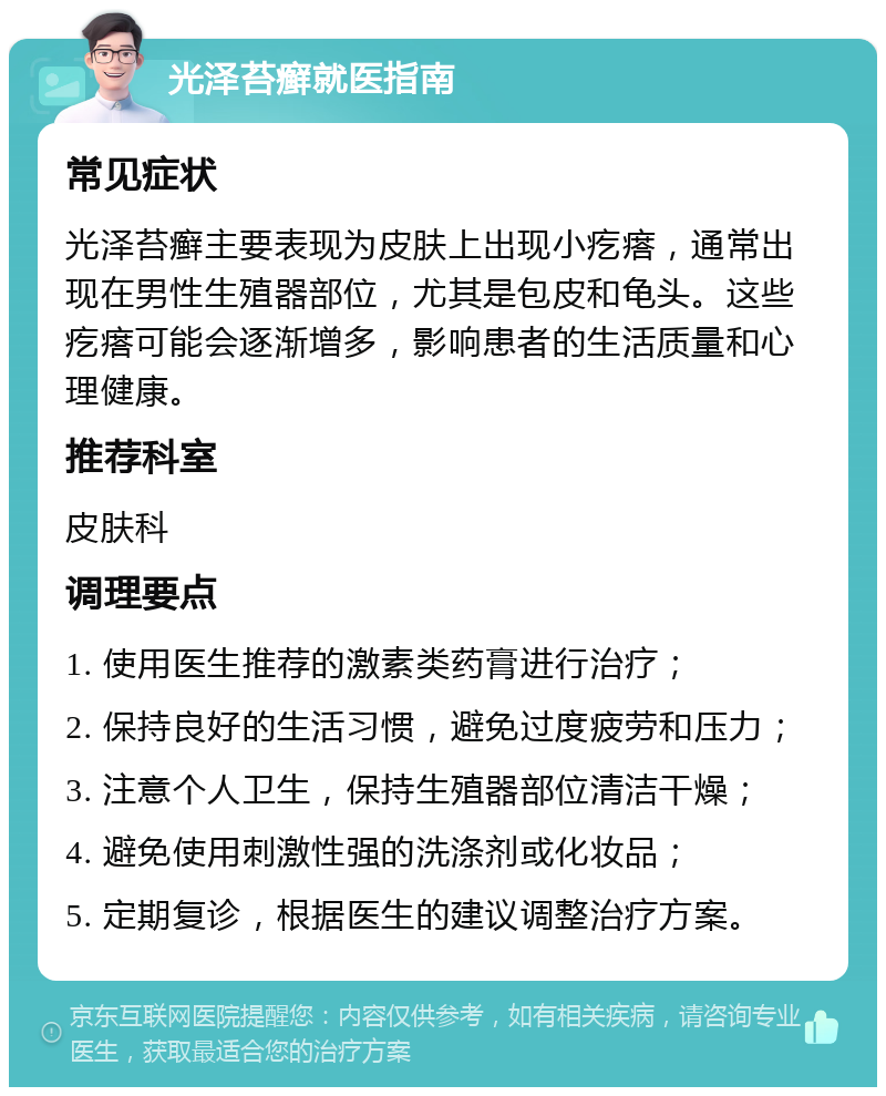 光泽苔癣就医指南 常见症状 光泽苔癣主要表现为皮肤上出现小疙瘩，通常出现在男性生殖器部位，尤其是包皮和龟头。这些疙瘩可能会逐渐增多，影响患者的生活质量和心理健康。 推荐科室 皮肤科 调理要点 1. 使用医生推荐的激素类药膏进行治疗； 2. 保持良好的生活习惯，避免过度疲劳和压力； 3. 注意个人卫生，保持生殖器部位清洁干燥； 4. 避免使用刺激性强的洗涤剂或化妆品； 5. 定期复诊，根据医生的建议调整治疗方案。