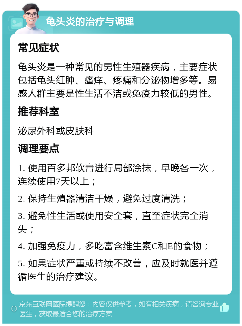 龟头炎的治疗与调理 常见症状 龟头炎是一种常见的男性生殖器疾病，主要症状包括龟头红肿、瘙痒、疼痛和分泌物增多等。易感人群主要是性生活不洁或免疫力较低的男性。 推荐科室 泌尿外科或皮肤科 调理要点 1. 使用百多邦软膏进行局部涂抹，早晚各一次，连续使用7天以上； 2. 保持生殖器清洁干燥，避免过度清洗； 3. 避免性生活或使用安全套，直至症状完全消失； 4. 加强免疫力，多吃富含维生素C和E的食物； 5. 如果症状严重或持续不改善，应及时就医并遵循医生的治疗建议。