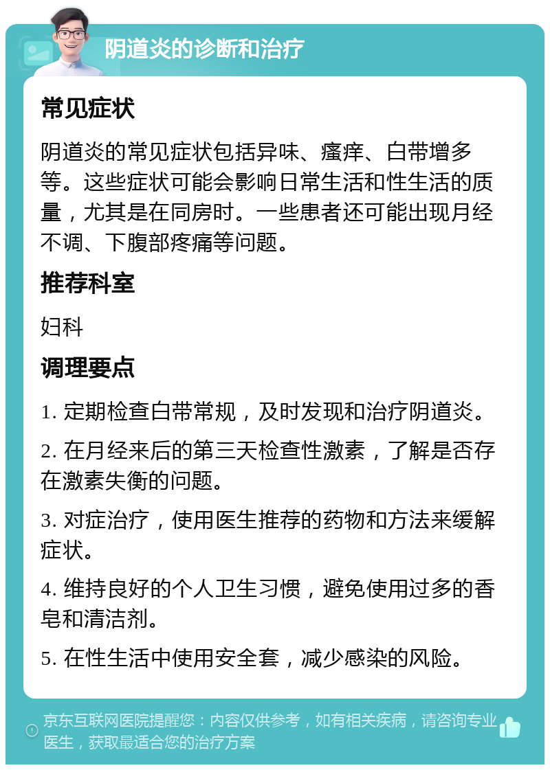 阴道炎的诊断和治疗 常见症状 阴道炎的常见症状包括异味、瘙痒、白带增多等。这些症状可能会影响日常生活和性生活的质量，尤其是在同房时。一些患者还可能出现月经不调、下腹部疼痛等问题。 推荐科室 妇科 调理要点 1. 定期检查白带常规，及时发现和治疗阴道炎。 2. 在月经来后的第三天检查性激素，了解是否存在激素失衡的问题。 3. 对症治疗，使用医生推荐的药物和方法来缓解症状。 4. 维持良好的个人卫生习惯，避免使用过多的香皂和清洁剂。 5. 在性生活中使用安全套，减少感染的风险。