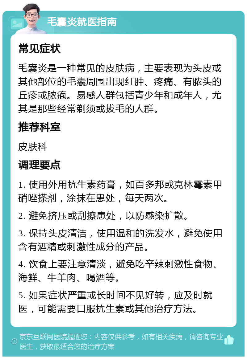 毛囊炎就医指南 常见症状 毛囊炎是一种常见的皮肤病，主要表现为头皮或其他部位的毛囊周围出现红肿、疼痛、有脓头的丘疹或脓疱。易感人群包括青少年和成年人，尤其是那些经常剃须或拔毛的人群。 推荐科室 皮肤科 调理要点 1. 使用外用抗生素药膏，如百多邦或克林霉素甲硝唑搽剂，涂抹在患处，每天两次。 2. 避免挤压或刮擦患处，以防感染扩散。 3. 保持头皮清洁，使用温和的洗发水，避免使用含有酒精或刺激性成分的产品。 4. 饮食上要注意清淡，避免吃辛辣刺激性食物、海鲜、牛羊肉、喝酒等。 5. 如果症状严重或长时间不见好转，应及时就医，可能需要口服抗生素或其他治疗方法。