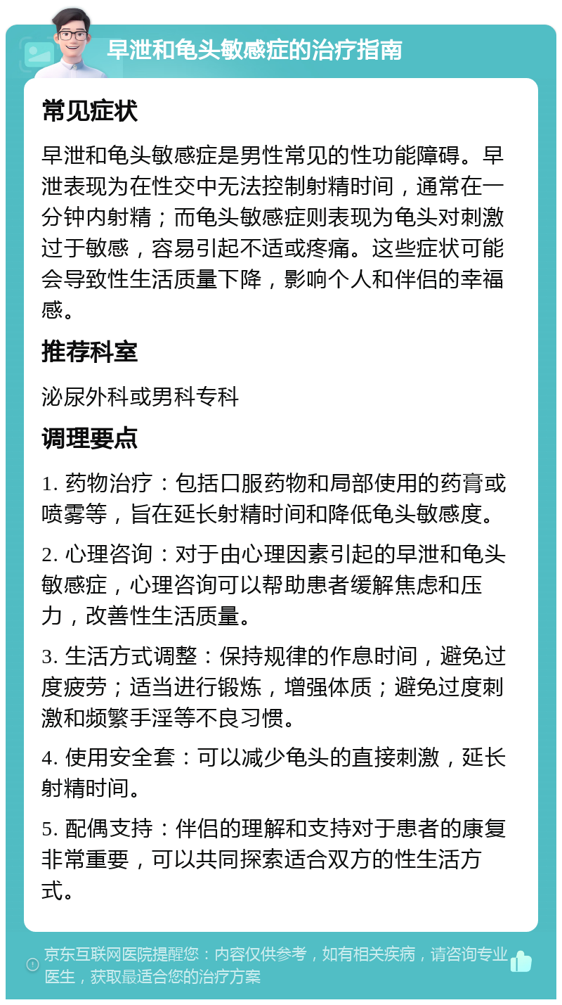 早泄和龟头敏感症的治疗指南 常见症状 早泄和龟头敏感症是男性常见的性功能障碍。早泄表现为在性交中无法控制射精时间，通常在一分钟内射精；而龟头敏感症则表现为龟头对刺激过于敏感，容易引起不适或疼痛。这些症状可能会导致性生活质量下降，影响个人和伴侣的幸福感。 推荐科室 泌尿外科或男科专科 调理要点 1. 药物治疗：包括口服药物和局部使用的药膏或喷雾等，旨在延长射精时间和降低龟头敏感度。 2. 心理咨询：对于由心理因素引起的早泄和龟头敏感症，心理咨询可以帮助患者缓解焦虑和压力，改善性生活质量。 3. 生活方式调整：保持规律的作息时间，避免过度疲劳；适当进行锻炼，增强体质；避免过度刺激和频繁手淫等不良习惯。 4. 使用安全套：可以减少龟头的直接刺激，延长射精时间。 5. 配偶支持：伴侣的理解和支持对于患者的康复非常重要，可以共同探索适合双方的性生活方式。