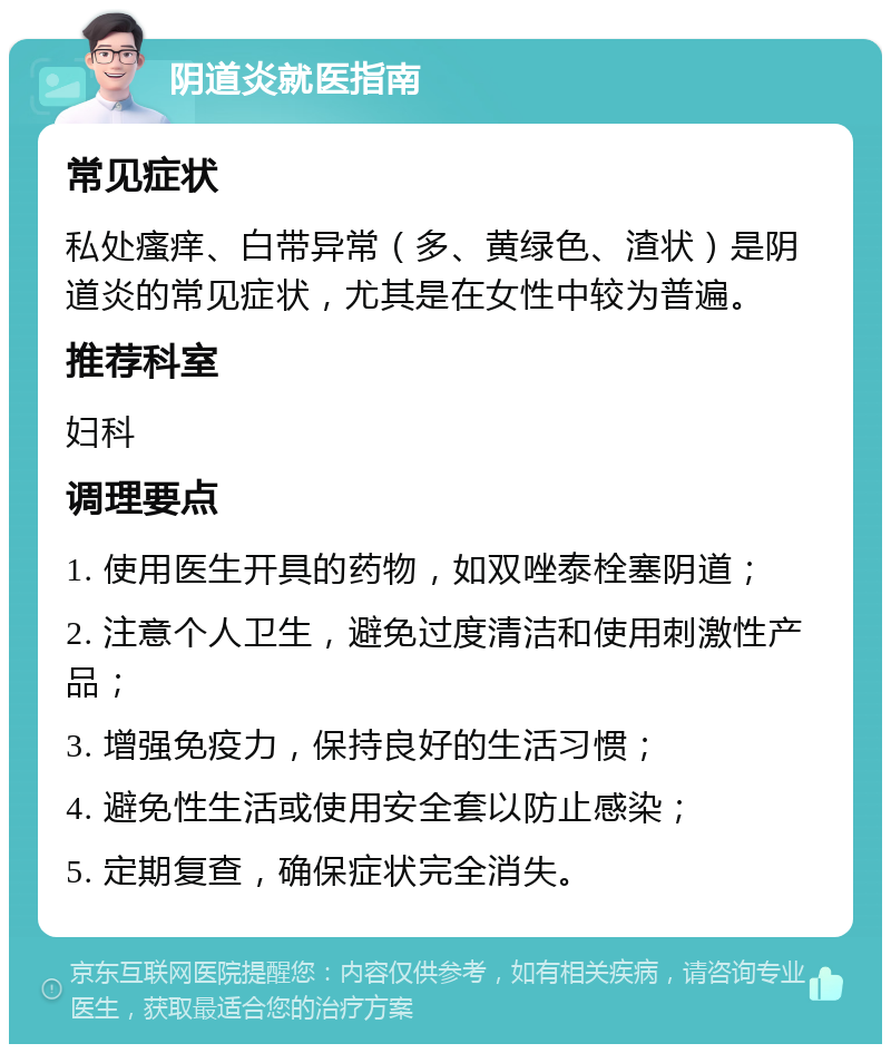 阴道炎就医指南 常见症状 私处瘙痒、白带异常（多、黄绿色、渣状）是阴道炎的常见症状，尤其是在女性中较为普遍。 推荐科室 妇科 调理要点 1. 使用医生开具的药物，如双唑泰栓塞阴道； 2. 注意个人卫生，避免过度清洁和使用刺激性产品； 3. 增强免疫力，保持良好的生活习惯； 4. 避免性生活或使用安全套以防止感染； 5. 定期复查，确保症状完全消失。