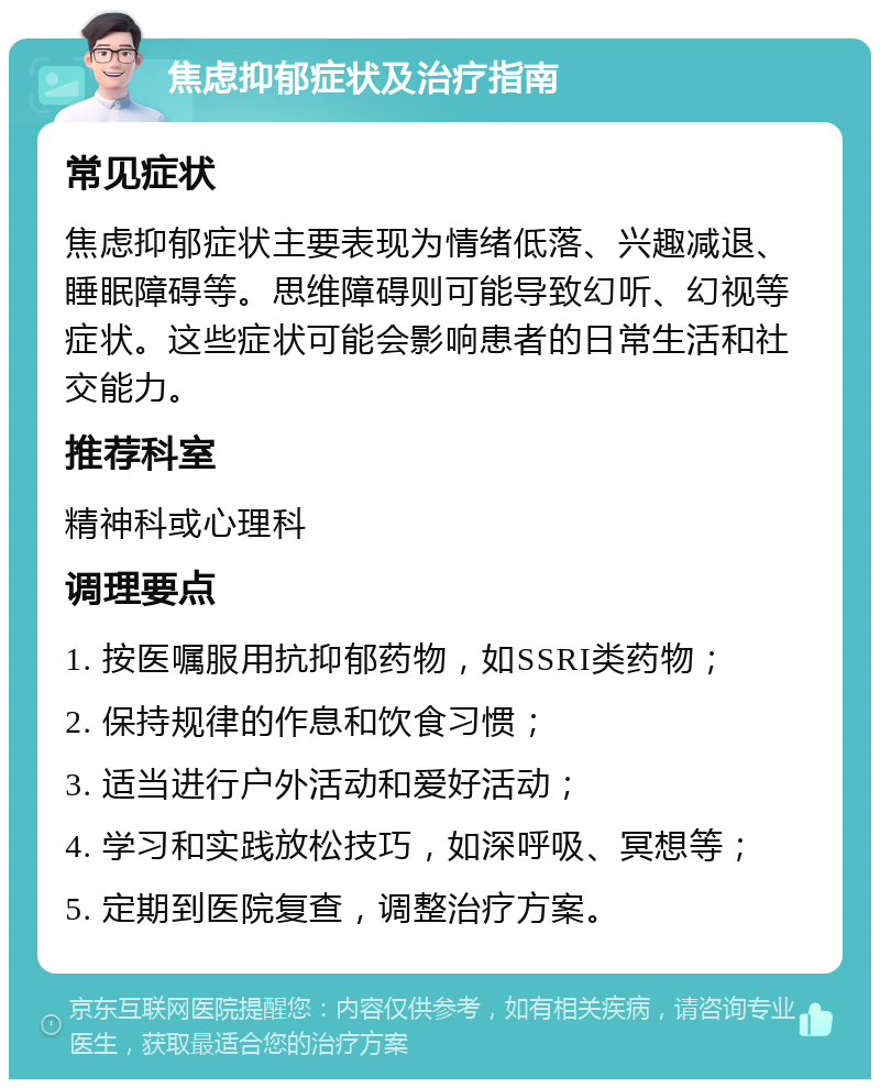 焦虑抑郁症状及治疗指南 常见症状 焦虑抑郁症状主要表现为情绪低落、兴趣减退、睡眠障碍等。思维障碍则可能导致幻听、幻视等症状。这些症状可能会影响患者的日常生活和社交能力。 推荐科室 精神科或心理科 调理要点 1. 按医嘱服用抗抑郁药物，如SSRI类药物； 2. 保持规律的作息和饮食习惯； 3. 适当进行户外活动和爱好活动； 4. 学习和实践放松技巧，如深呼吸、冥想等； 5. 定期到医院复查，调整治疗方案。