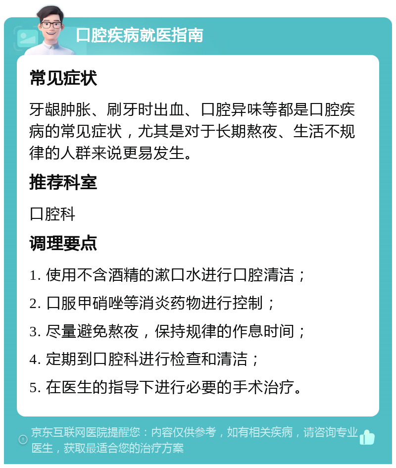 口腔疾病就医指南 常见症状 牙龈肿胀、刷牙时出血、口腔异味等都是口腔疾病的常见症状，尤其是对于长期熬夜、生活不规律的人群来说更易发生。 推荐科室 口腔科 调理要点 1. 使用不含酒精的漱口水进行口腔清洁； 2. 口服甲硝唑等消炎药物进行控制； 3. 尽量避免熬夜，保持规律的作息时间； 4. 定期到口腔科进行检查和清洁； 5. 在医生的指导下进行必要的手术治疗。