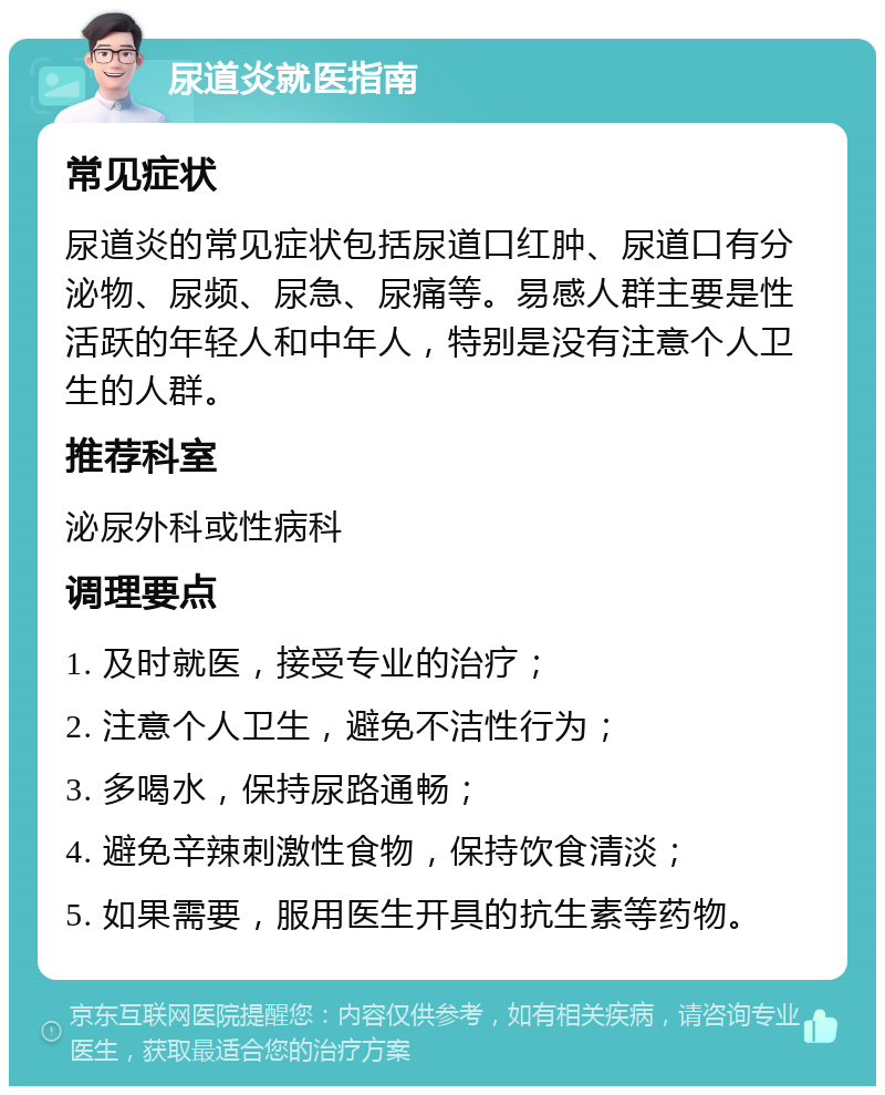 尿道炎就医指南 常见症状 尿道炎的常见症状包括尿道口红肿、尿道口有分泌物、尿频、尿急、尿痛等。易感人群主要是性活跃的年轻人和中年人，特别是没有注意个人卫生的人群。 推荐科室 泌尿外科或性病科 调理要点 1. 及时就医，接受专业的治疗； 2. 注意个人卫生，避免不洁性行为； 3. 多喝水，保持尿路通畅； 4. 避免辛辣刺激性食物，保持饮食清淡； 5. 如果需要，服用医生开具的抗生素等药物。