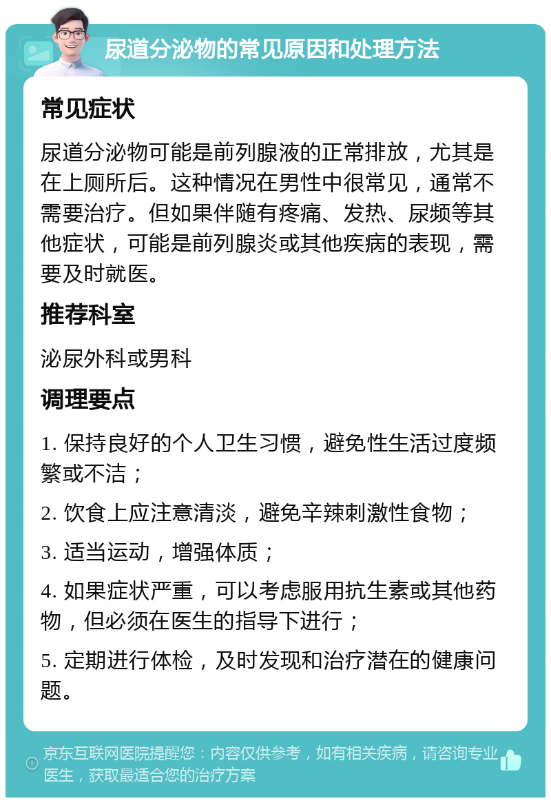 尿道分泌物的常见原因和处理方法 常见症状 尿道分泌物可能是前列腺液的正常排放，尤其是在上厕所后。这种情况在男性中很常见，通常不需要治疗。但如果伴随有疼痛、发热、尿频等其他症状，可能是前列腺炎或其他疾病的表现，需要及时就医。 推荐科室 泌尿外科或男科 调理要点 1. 保持良好的个人卫生习惯，避免性生活过度频繁或不洁； 2. 饮食上应注意清淡，避免辛辣刺激性食物； 3. 适当运动，增强体质； 4. 如果症状严重，可以考虑服用抗生素或其他药物，但必须在医生的指导下进行； 5. 定期进行体检，及时发现和治疗潜在的健康问题。