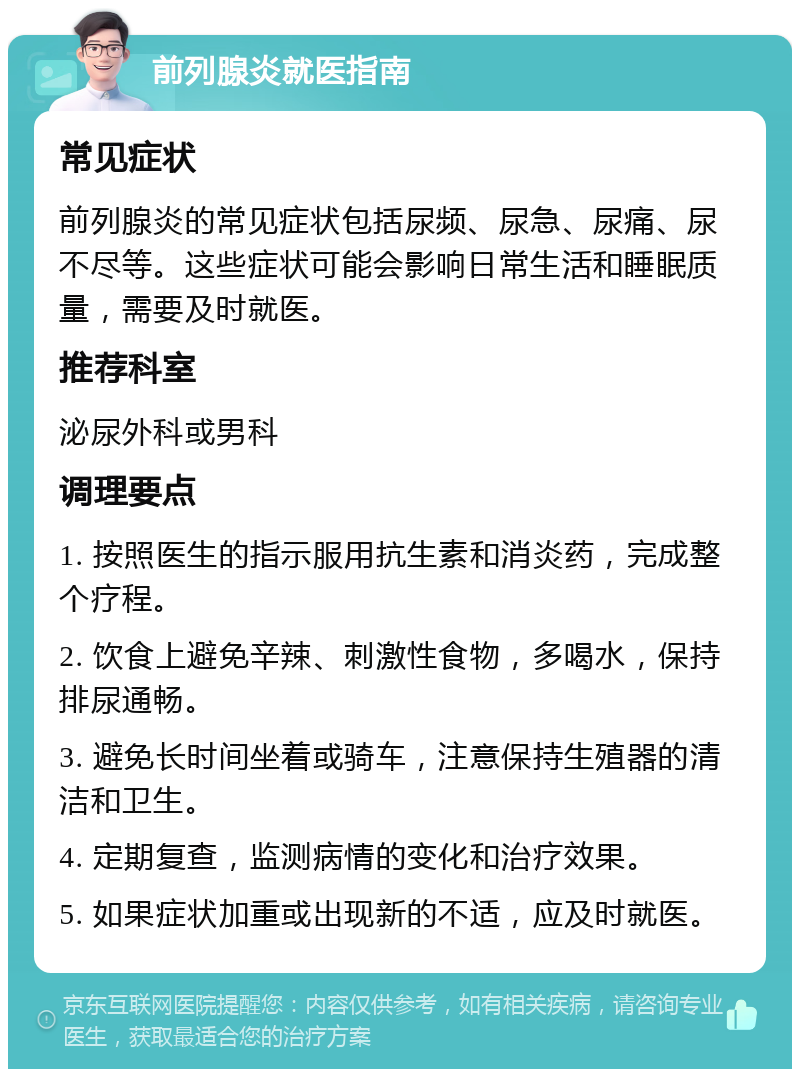 前列腺炎就医指南 常见症状 前列腺炎的常见症状包括尿频、尿急、尿痛、尿不尽等。这些症状可能会影响日常生活和睡眠质量，需要及时就医。 推荐科室 泌尿外科或男科 调理要点 1. 按照医生的指示服用抗生素和消炎药，完成整个疗程。 2. 饮食上避免辛辣、刺激性食物，多喝水，保持排尿通畅。 3. 避免长时间坐着或骑车，注意保持生殖器的清洁和卫生。 4. 定期复查，监测病情的变化和治疗效果。 5. 如果症状加重或出现新的不适，应及时就医。