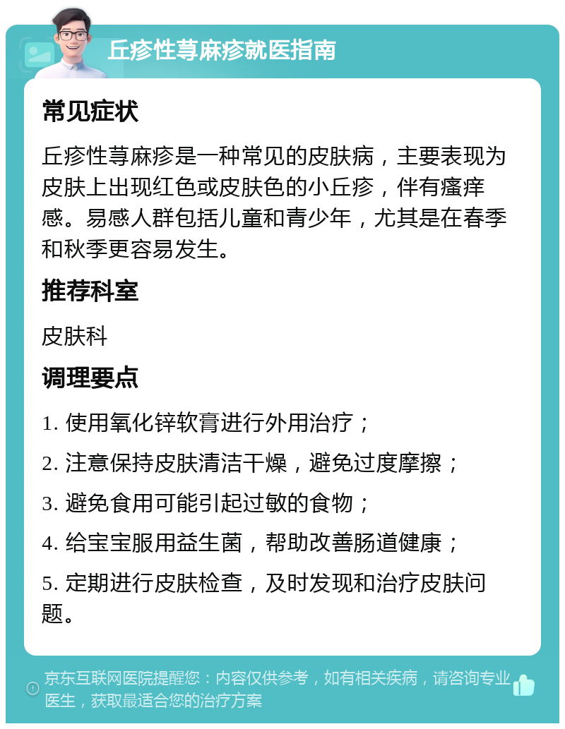 丘疹性荨麻疹就医指南 常见症状 丘疹性荨麻疹是一种常见的皮肤病，主要表现为皮肤上出现红色或皮肤色的小丘疹，伴有瘙痒感。易感人群包括儿童和青少年，尤其是在春季和秋季更容易发生。 推荐科室 皮肤科 调理要点 1. 使用氧化锌软膏进行外用治疗； 2. 注意保持皮肤清洁干燥，避免过度摩擦； 3. 避免食用可能引起过敏的食物； 4. 给宝宝服用益生菌，帮助改善肠道健康； 5. 定期进行皮肤检查，及时发现和治疗皮肤问题。