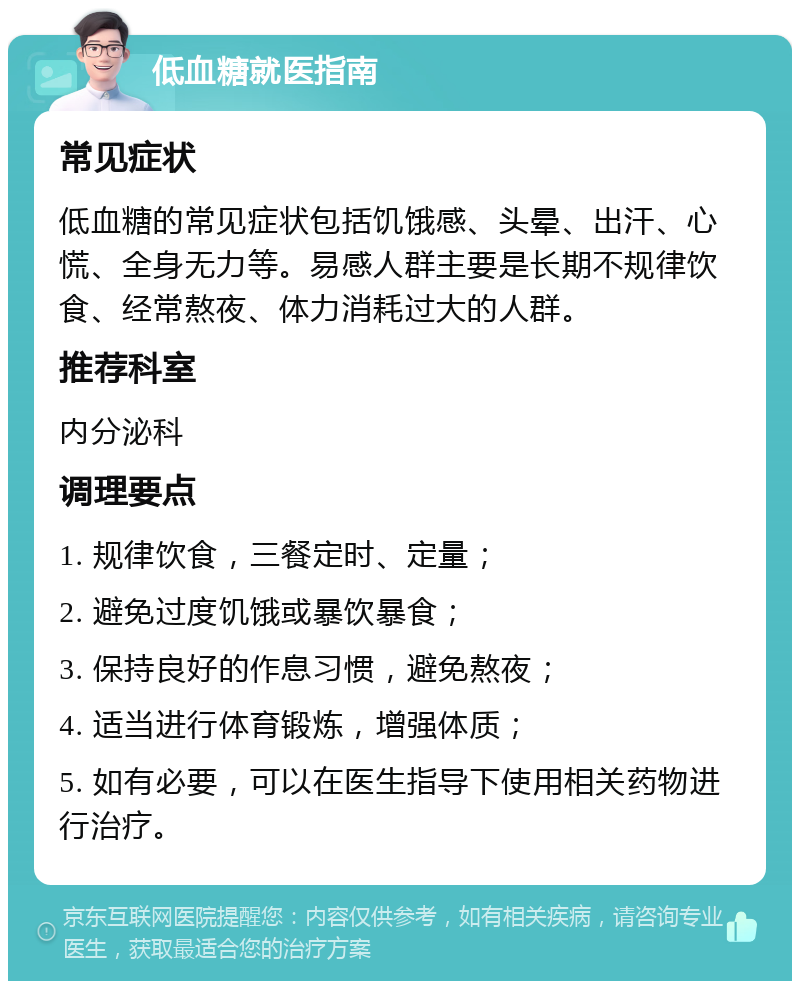 低血糖就医指南 常见症状 低血糖的常见症状包括饥饿感、头晕、出汗、心慌、全身无力等。易感人群主要是长期不规律饮食、经常熬夜、体力消耗过大的人群。 推荐科室 内分泌科 调理要点 1. 规律饮食，三餐定时、定量； 2. 避免过度饥饿或暴饮暴食； 3. 保持良好的作息习惯，避免熬夜； 4. 适当进行体育锻炼，增强体质； 5. 如有必要，可以在医生指导下使用相关药物进行治疗。