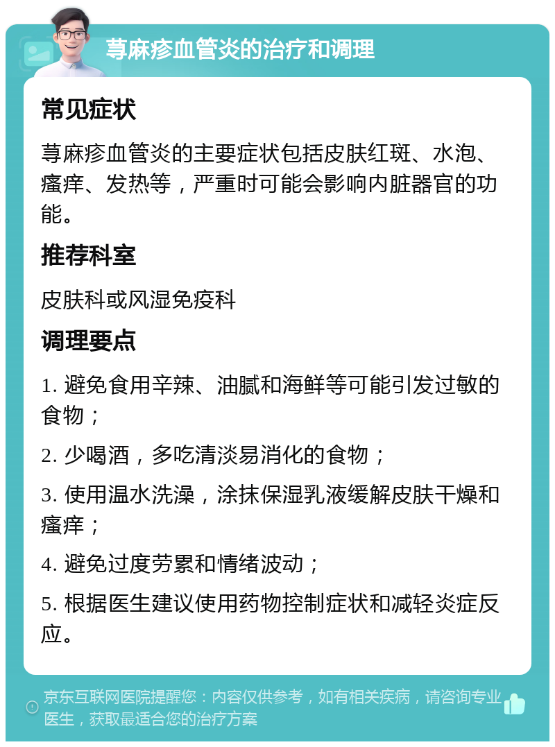 荨麻疹血管炎的治疗和调理 常见症状 荨麻疹血管炎的主要症状包括皮肤红斑、水泡、瘙痒、发热等，严重时可能会影响内脏器官的功能。 推荐科室 皮肤科或风湿免疫科 调理要点 1. 避免食用辛辣、油腻和海鲜等可能引发过敏的食物； 2. 少喝酒，多吃清淡易消化的食物； 3. 使用温水洗澡，涂抹保湿乳液缓解皮肤干燥和瘙痒； 4. 避免过度劳累和情绪波动； 5. 根据医生建议使用药物控制症状和减轻炎症反应。