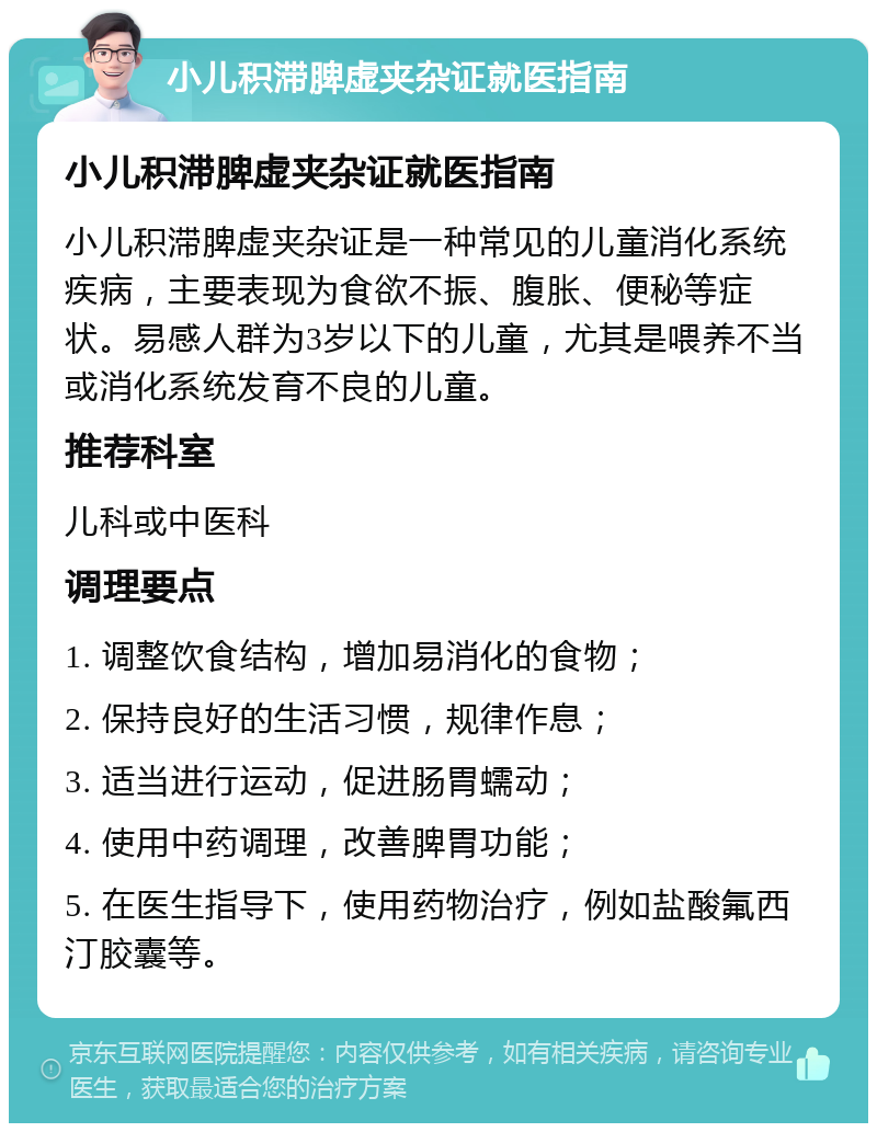 小儿积滞脾虚夹杂证就医指南 小儿积滞脾虚夹杂证就医指南 小儿积滞脾虚夹杂证是一种常见的儿童消化系统疾病，主要表现为食欲不振、腹胀、便秘等症状。易感人群为3岁以下的儿童，尤其是喂养不当或消化系统发育不良的儿童。 推荐科室 儿科或中医科 调理要点 1. 调整饮食结构，增加易消化的食物； 2. 保持良好的生活习惯，规律作息； 3. 适当进行运动，促进肠胃蠕动； 4. 使用中药调理，改善脾胃功能； 5. 在医生指导下，使用药物治疗，例如盐酸氟西汀胶囊等。