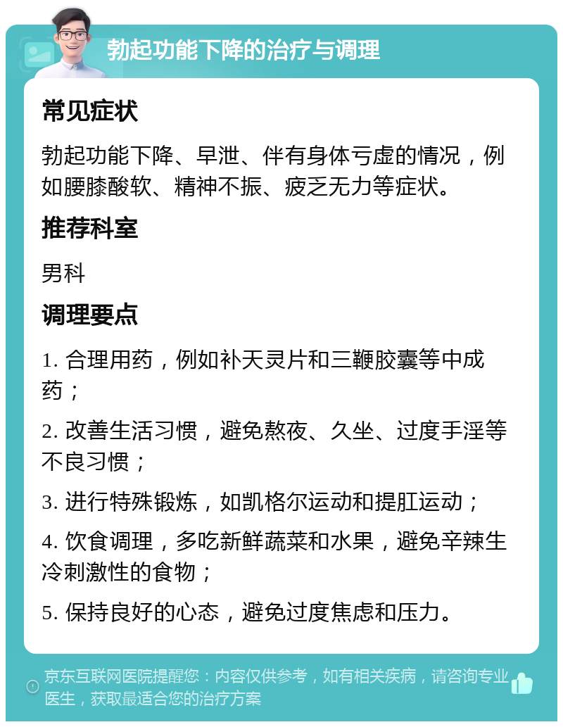 勃起功能下降的治疗与调理 常见症状 勃起功能下降、早泄、伴有身体亏虚的情况，例如腰膝酸软、精神不振、疲乏无力等症状。 推荐科室 男科 调理要点 1. 合理用药，例如补天灵片和三鞭胶囊等中成药； 2. 改善生活习惯，避免熬夜、久坐、过度手淫等不良习惯； 3. 进行特殊锻炼，如凯格尔运动和提肛运动； 4. 饮食调理，多吃新鲜蔬菜和水果，避免辛辣生冷刺激性的食物； 5. 保持良好的心态，避免过度焦虑和压力。