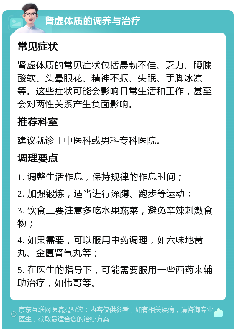 肾虚体质的调养与治疗 常见症状 肾虚体质的常见症状包括晨勃不佳、乏力、腰膝酸软、头晕眼花、精神不振、失眠、手脚冰凉等。这些症状可能会影响日常生活和工作，甚至会对两性关系产生负面影响。 推荐科室 建议就诊于中医科或男科专科医院。 调理要点 1. 调整生活作息，保持规律的作息时间； 2. 加强锻炼，适当进行深蹲、跑步等运动； 3. 饮食上要注意多吃水果蔬菜，避免辛辣刺激食物； 4. 如果需要，可以服用中药调理，如六味地黄丸、金匮肾气丸等； 5. 在医生的指导下，可能需要服用一些西药来辅助治疗，如伟哥等。