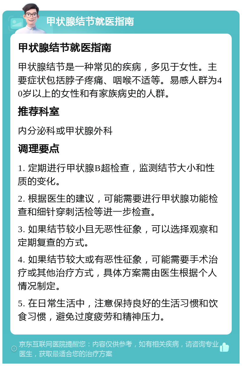 甲状腺结节就医指南 甲状腺结节就医指南 甲状腺结节是一种常见的疾病，多见于女性。主要症状包括脖子疼痛、咽喉不适等。易感人群为40岁以上的女性和有家族病史的人群。 推荐科室 内分泌科或甲状腺外科 调理要点 1. 定期进行甲状腺B超检查，监测结节大小和性质的变化。 2. 根据医生的建议，可能需要进行甲状腺功能检查和细针穿刺活检等进一步检查。 3. 如果结节较小且无恶性征象，可以选择观察和定期复查的方式。 4. 如果结节较大或有恶性征象，可能需要手术治疗或其他治疗方式，具体方案需由医生根据个人情况制定。 5. 在日常生活中，注意保持良好的生活习惯和饮食习惯，避免过度疲劳和精神压力。