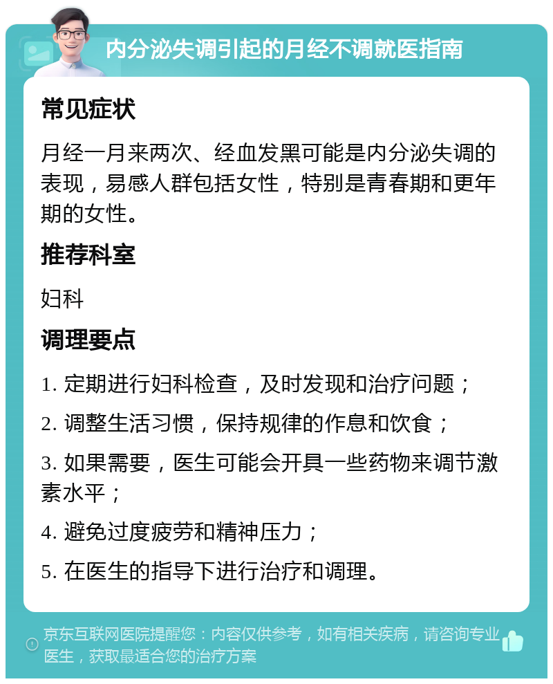 内分泌失调引起的月经不调就医指南 常见症状 月经一月来两次、经血发黑可能是内分泌失调的表现，易感人群包括女性，特别是青春期和更年期的女性。 推荐科室 妇科 调理要点 1. 定期进行妇科检查，及时发现和治疗问题； 2. 调整生活习惯，保持规律的作息和饮食； 3. 如果需要，医生可能会开具一些药物来调节激素水平； 4. 避免过度疲劳和精神压力； 5. 在医生的指导下进行治疗和调理。