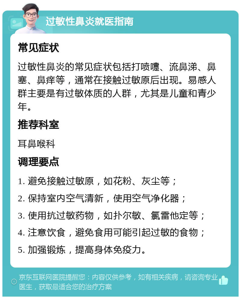 过敏性鼻炎就医指南 常见症状 过敏性鼻炎的常见症状包括打喷嚏、流鼻涕、鼻塞、鼻痒等，通常在接触过敏原后出现。易感人群主要是有过敏体质的人群，尤其是儿童和青少年。 推荐科室 耳鼻喉科 调理要点 1. 避免接触过敏原，如花粉、灰尘等； 2. 保持室内空气清新，使用空气净化器； 3. 使用抗过敏药物，如扑尔敏、氯雷他定等； 4. 注意饮食，避免食用可能引起过敏的食物； 5. 加强锻炼，提高身体免疫力。