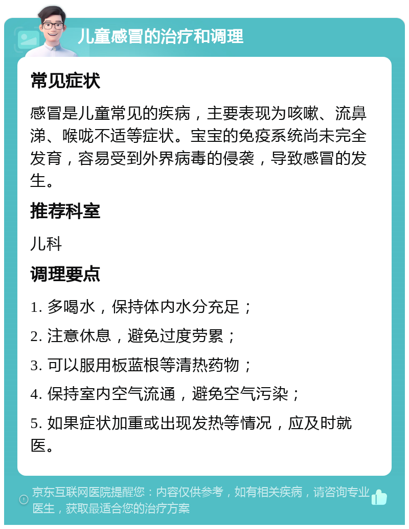 儿童感冒的治疗和调理 常见症状 感冒是儿童常见的疾病，主要表现为咳嗽、流鼻涕、喉咙不适等症状。宝宝的免疫系统尚未完全发育，容易受到外界病毒的侵袭，导致感冒的发生。 推荐科室 儿科 调理要点 1. 多喝水，保持体内水分充足； 2. 注意休息，避免过度劳累； 3. 可以服用板蓝根等清热药物； 4. 保持室内空气流通，避免空气污染； 5. 如果症状加重或出现发热等情况，应及时就医。