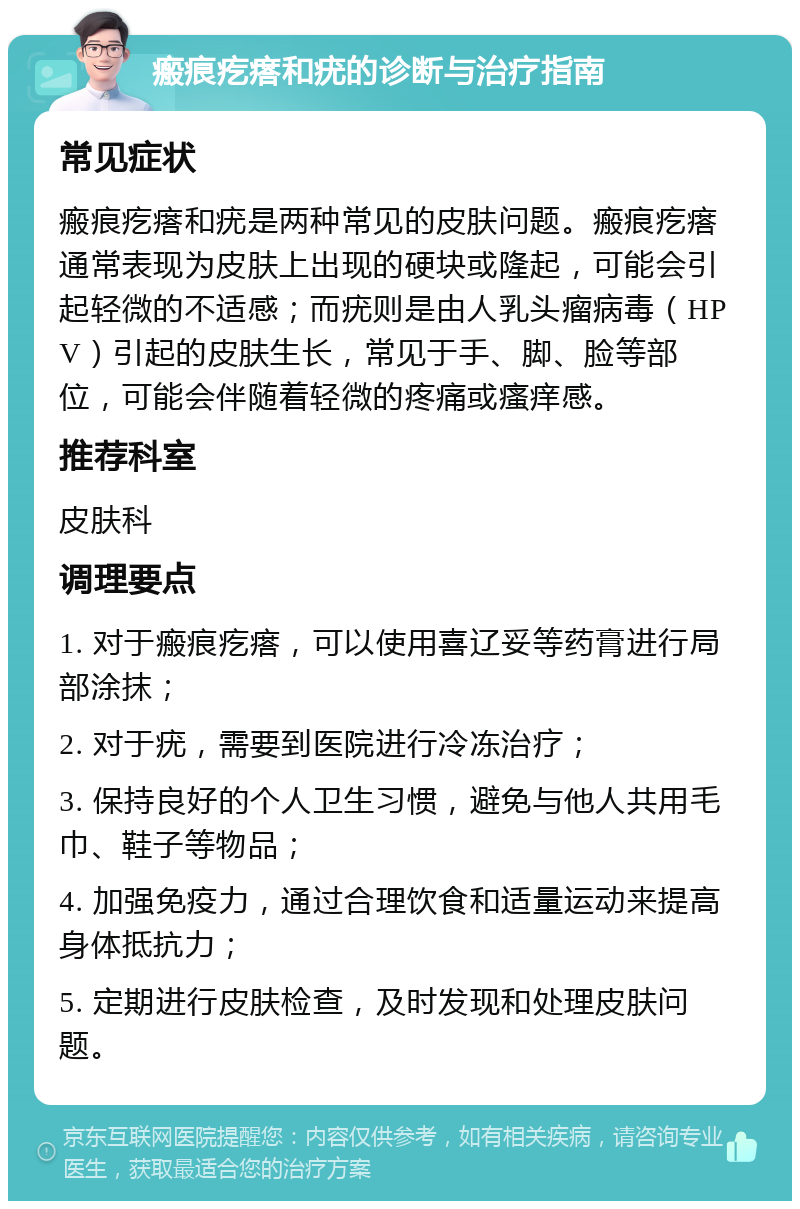 瘢痕疙瘩和疣的诊断与治疗指南 常见症状 瘢痕疙瘩和疣是两种常见的皮肤问题。瘢痕疙瘩通常表现为皮肤上出现的硬块或隆起，可能会引起轻微的不适感；而疣则是由人乳头瘤病毒（HPV）引起的皮肤生长，常见于手、脚、脸等部位，可能会伴随着轻微的疼痛或瘙痒感。 推荐科室 皮肤科 调理要点 1. 对于瘢痕疙瘩，可以使用喜辽妥等药膏进行局部涂抹； 2. 对于疣，需要到医院进行冷冻治疗； 3. 保持良好的个人卫生习惯，避免与他人共用毛巾、鞋子等物品； 4. 加强免疫力，通过合理饮食和适量运动来提高身体抵抗力； 5. 定期进行皮肤检查，及时发现和处理皮肤问题。