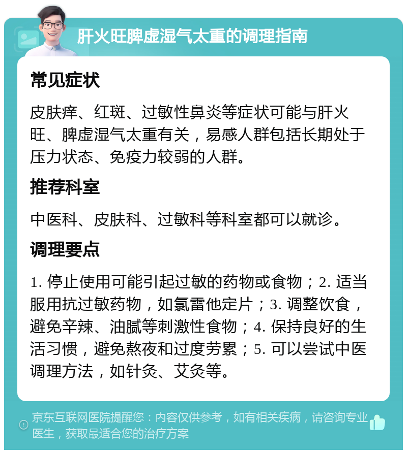 肝火旺脾虚湿气太重的调理指南 常见症状 皮肤痒、红斑、过敏性鼻炎等症状可能与肝火旺、脾虚湿气太重有关，易感人群包括长期处于压力状态、免疫力较弱的人群。 推荐科室 中医科、皮肤科、过敏科等科室都可以就诊。 调理要点 1. 停止使用可能引起过敏的药物或食物；2. 适当服用抗过敏药物，如氯雷他定片；3. 调整饮食，避免辛辣、油腻等刺激性食物；4. 保持良好的生活习惯，避免熬夜和过度劳累；5. 可以尝试中医调理方法，如针灸、艾灸等。