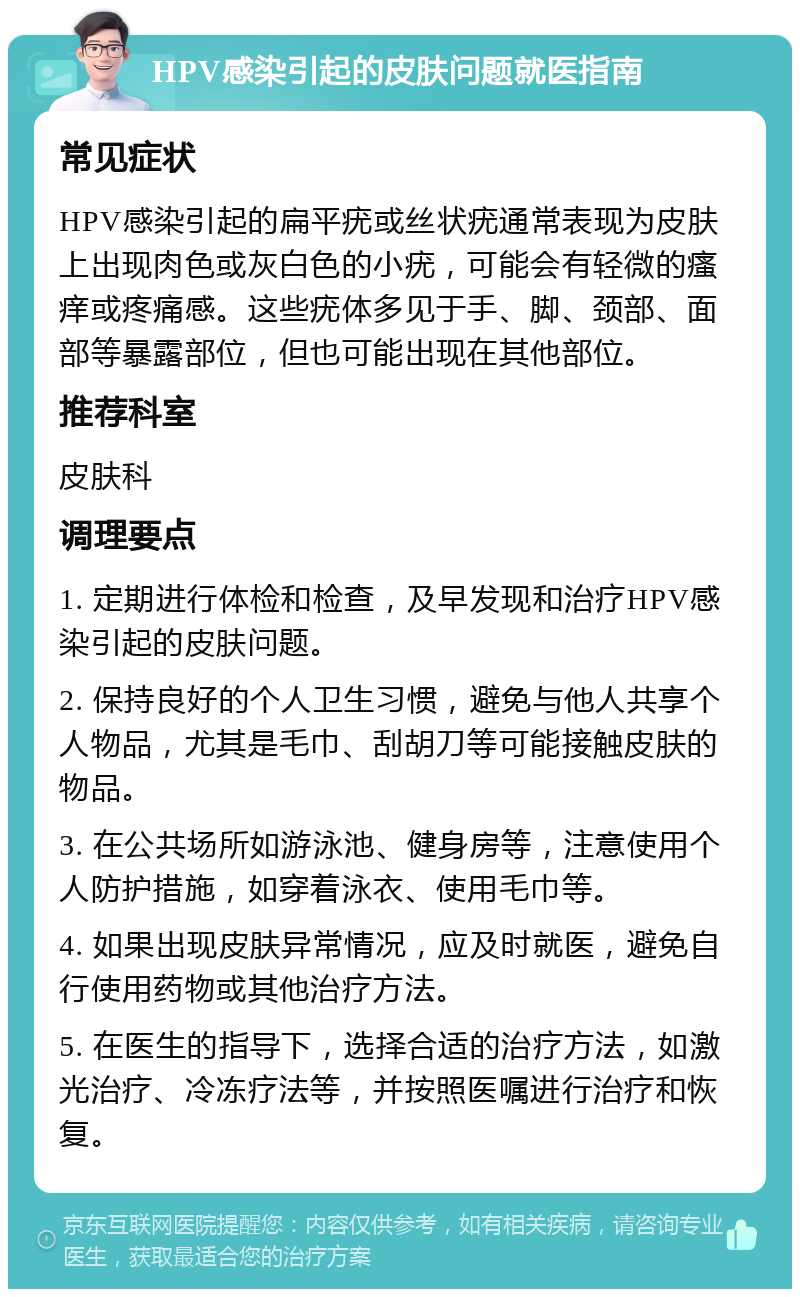 HPV感染引起的皮肤问题就医指南 常见症状 HPV感染引起的扁平疣或丝状疣通常表现为皮肤上出现肉色或灰白色的小疣，可能会有轻微的瘙痒或疼痛感。这些疣体多见于手、脚、颈部、面部等暴露部位，但也可能出现在其他部位。 推荐科室 皮肤科 调理要点 1. 定期进行体检和检查，及早发现和治疗HPV感染引起的皮肤问题。 2. 保持良好的个人卫生习惯，避免与他人共享个人物品，尤其是毛巾、刮胡刀等可能接触皮肤的物品。 3. 在公共场所如游泳池、健身房等，注意使用个人防护措施，如穿着泳衣、使用毛巾等。 4. 如果出现皮肤异常情况，应及时就医，避免自行使用药物或其他治疗方法。 5. 在医生的指导下，选择合适的治疗方法，如激光治疗、冷冻疗法等，并按照医嘱进行治疗和恢复。