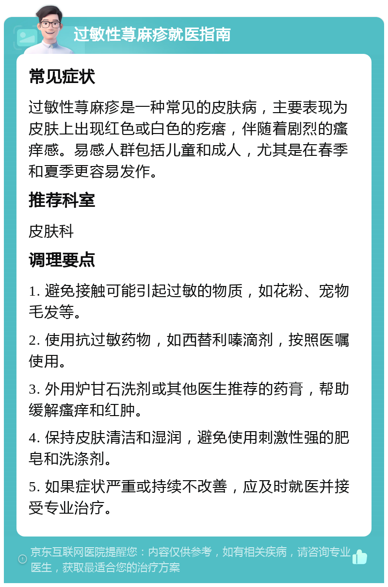 过敏性荨麻疹就医指南 常见症状 过敏性荨麻疹是一种常见的皮肤病，主要表现为皮肤上出现红色或白色的疙瘩，伴随着剧烈的瘙痒感。易感人群包括儿童和成人，尤其是在春季和夏季更容易发作。 推荐科室 皮肤科 调理要点 1. 避免接触可能引起过敏的物质，如花粉、宠物毛发等。 2. 使用抗过敏药物，如西替利嗪滴剂，按照医嘱使用。 3. 外用炉甘石洗剂或其他医生推荐的药膏，帮助缓解瘙痒和红肿。 4. 保持皮肤清洁和湿润，避免使用刺激性强的肥皂和洗涤剂。 5. 如果症状严重或持续不改善，应及时就医并接受专业治疗。