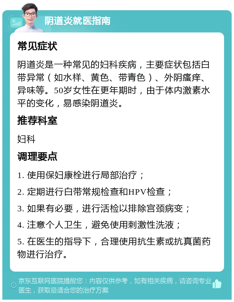 阴道炎就医指南 常见症状 阴道炎是一种常见的妇科疾病，主要症状包括白带异常（如水样、黄色、带青色）、外阴瘙痒、异味等。50岁女性在更年期时，由于体内激素水平的变化，易感染阴道炎。 推荐科室 妇科 调理要点 1. 使用保妇康栓进行局部治疗； 2. 定期进行白带常规检查和HPV检查； 3. 如果有必要，进行活检以排除宫颈病变； 4. 注意个人卫生，避免使用刺激性洗液； 5. 在医生的指导下，合理使用抗生素或抗真菌药物进行治疗。