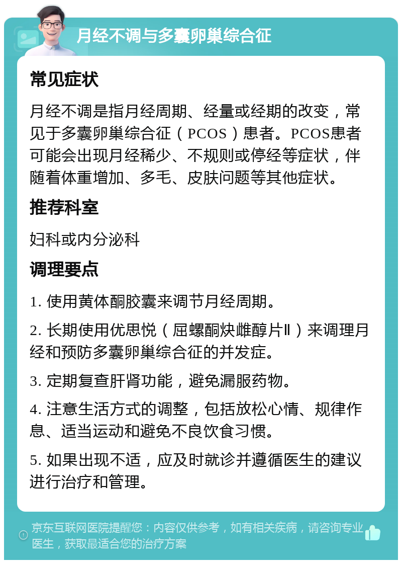 月经不调与多囊卵巢综合征 常见症状 月经不调是指月经周期、经量或经期的改变，常见于多囊卵巢综合征（PCOS）患者。PCOS患者可能会出现月经稀少、不规则或停经等症状，伴随着体重增加、多毛、皮肤问题等其他症状。 推荐科室 妇科或内分泌科 调理要点 1. 使用黄体酮胶囊来调节月经周期。 2. 长期使用优思悦（屈螺酮炔雌醇片Ⅱ）来调理月经和预防多囊卵巢综合征的并发症。 3. 定期复查肝肾功能，避免漏服药物。 4. 注意生活方式的调整，包括放松心情、规律作息、适当运动和避免不良饮食习惯。 5. 如果出现不适，应及时就诊并遵循医生的建议进行治疗和管理。