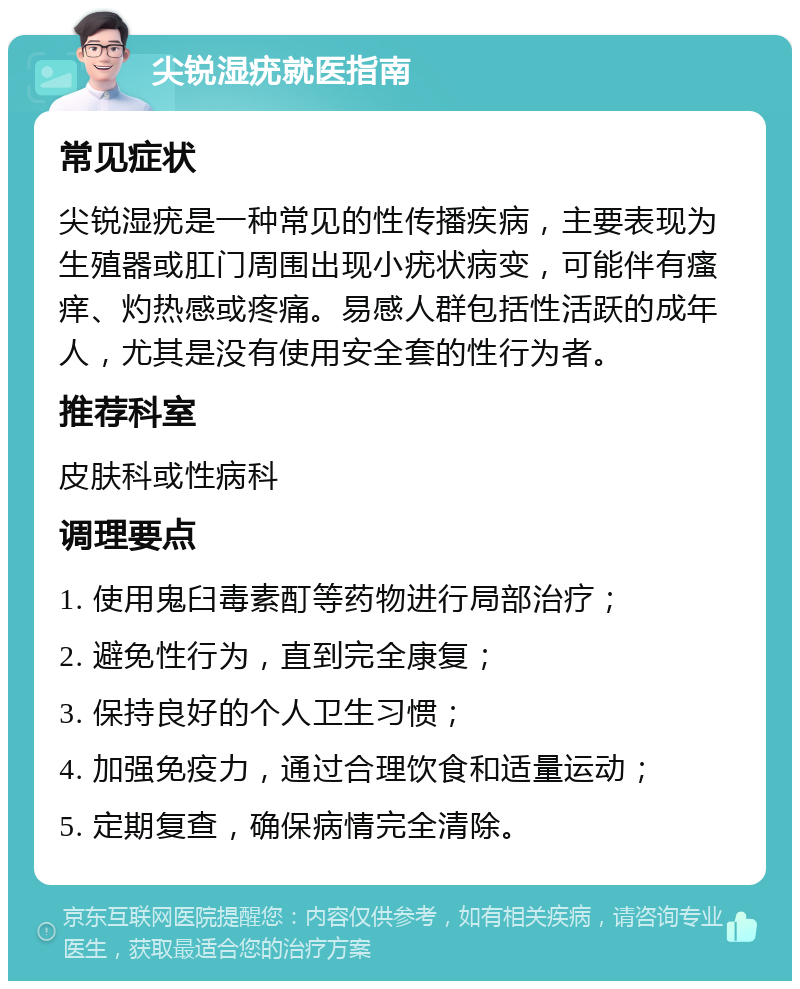 尖锐湿疣就医指南 常见症状 尖锐湿疣是一种常见的性传播疾病，主要表现为生殖器或肛门周围出现小疣状病变，可能伴有瘙痒、灼热感或疼痛。易感人群包括性活跃的成年人，尤其是没有使用安全套的性行为者。 推荐科室 皮肤科或性病科 调理要点 1. 使用鬼臼毒素酊等药物进行局部治疗； 2. 避免性行为，直到完全康复； 3. 保持良好的个人卫生习惯； 4. 加强免疫力，通过合理饮食和适量运动； 5. 定期复查，确保病情完全清除。