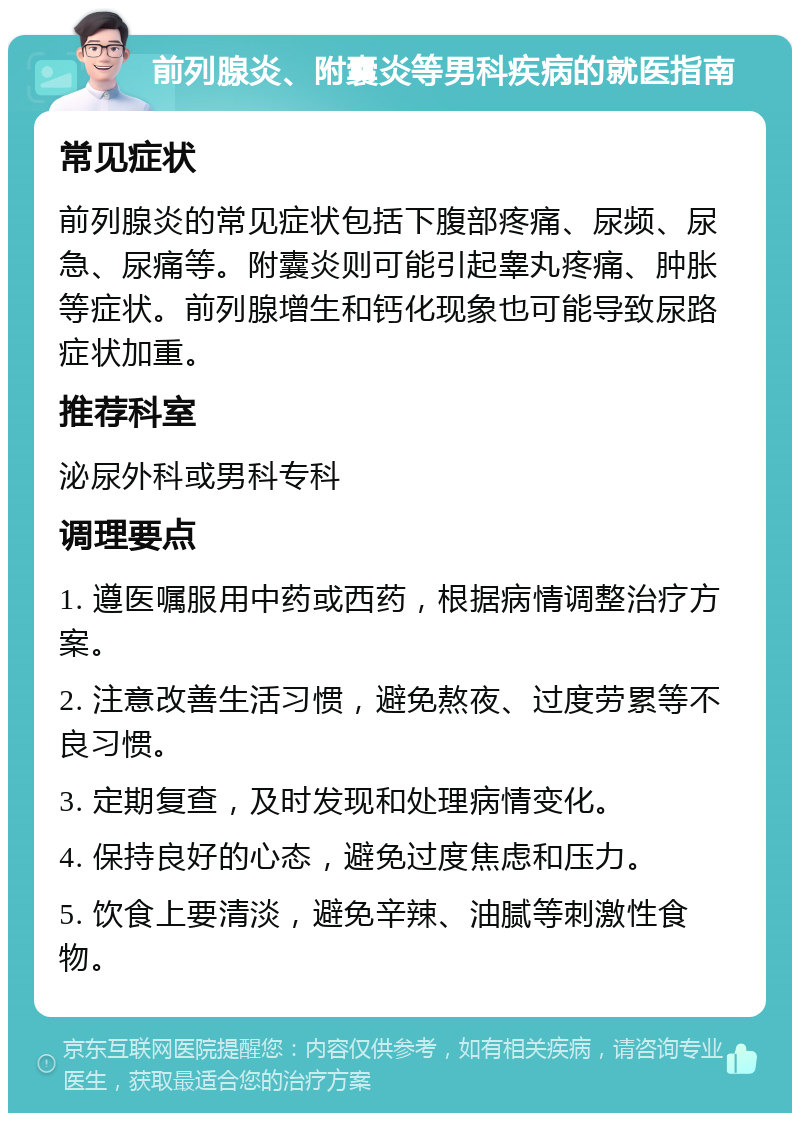 前列腺炎、附囊炎等男科疾病的就医指南 常见症状 前列腺炎的常见症状包括下腹部疼痛、尿频、尿急、尿痛等。附囊炎则可能引起睾丸疼痛、肿胀等症状。前列腺增生和钙化现象也可能导致尿路症状加重。 推荐科室 泌尿外科或男科专科 调理要点 1. 遵医嘱服用中药或西药，根据病情调整治疗方案。 2. 注意改善生活习惯，避免熬夜、过度劳累等不良习惯。 3. 定期复查，及时发现和处理病情变化。 4. 保持良好的心态，避免过度焦虑和压力。 5. 饮食上要清淡，避免辛辣、油腻等刺激性食物。