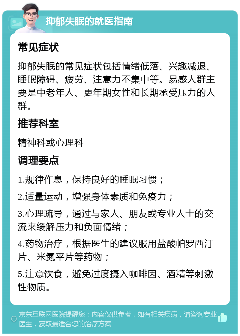 抑郁失眠的就医指南 常见症状 抑郁失眠的常见症状包括情绪低落、兴趣减退、睡眠障碍、疲劳、注意力不集中等。易感人群主要是中老年人、更年期女性和长期承受压力的人群。 推荐科室 精神科或心理科 调理要点 1.规律作息，保持良好的睡眠习惯； 2.适量运动，增强身体素质和免疫力； 3.心理疏导，通过与家人、朋友或专业人士的交流来缓解压力和负面情绪； 4.药物治疗，根据医生的建议服用盐酸帕罗西汀片、米氮平片等药物； 5.注意饮食，避免过度摄入咖啡因、酒精等刺激性物质。