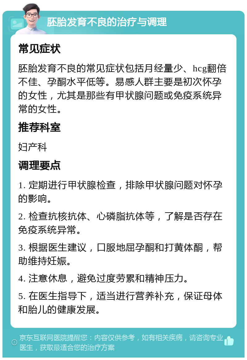 胚胎发育不良的治疗与调理 常见症状 胚胎发育不良的常见症状包括月经量少、hcg翻倍不佳、孕酮水平低等。易感人群主要是初次怀孕的女性，尤其是那些有甲状腺问题或免疫系统异常的女性。 推荐科室 妇产科 调理要点 1. 定期进行甲状腺检查，排除甲状腺问题对怀孕的影响。 2. 检查抗核抗体、心磷脂抗体等，了解是否存在免疫系统异常。 3. 根据医生建议，口服地屈孕酮和打黄体酮，帮助维持妊娠。 4. 注意休息，避免过度劳累和精神压力。 5. 在医生指导下，适当进行营养补充，保证母体和胎儿的健康发展。