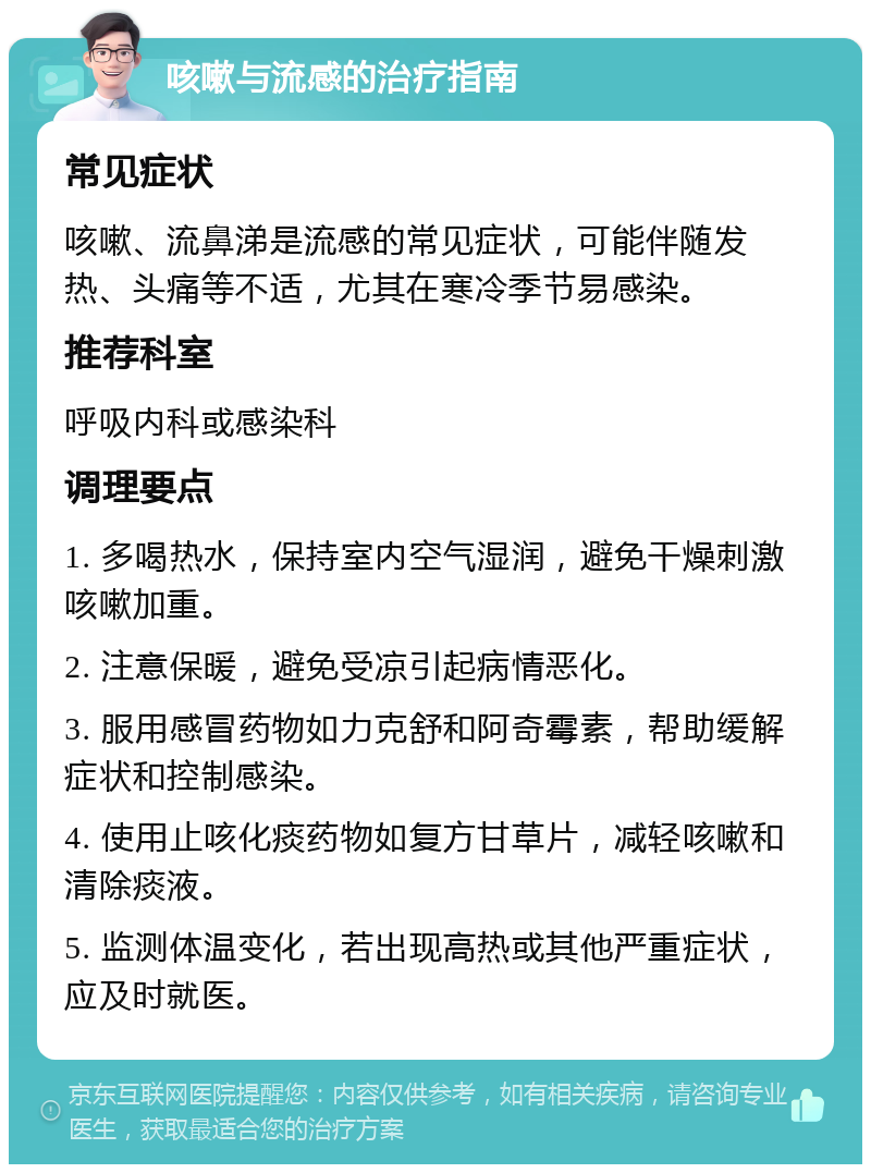 咳嗽与流感的治疗指南 常见症状 咳嗽、流鼻涕是流感的常见症状，可能伴随发热、头痛等不适，尤其在寒冷季节易感染。 推荐科室 呼吸内科或感染科 调理要点 1. 多喝热水，保持室内空气湿润，避免干燥刺激咳嗽加重。 2. 注意保暖，避免受凉引起病情恶化。 3. 服用感冒药物如力克舒和阿奇霉素，帮助缓解症状和控制感染。 4. 使用止咳化痰药物如复方甘草片，减轻咳嗽和清除痰液。 5. 监测体温变化，若出现高热或其他严重症状，应及时就医。