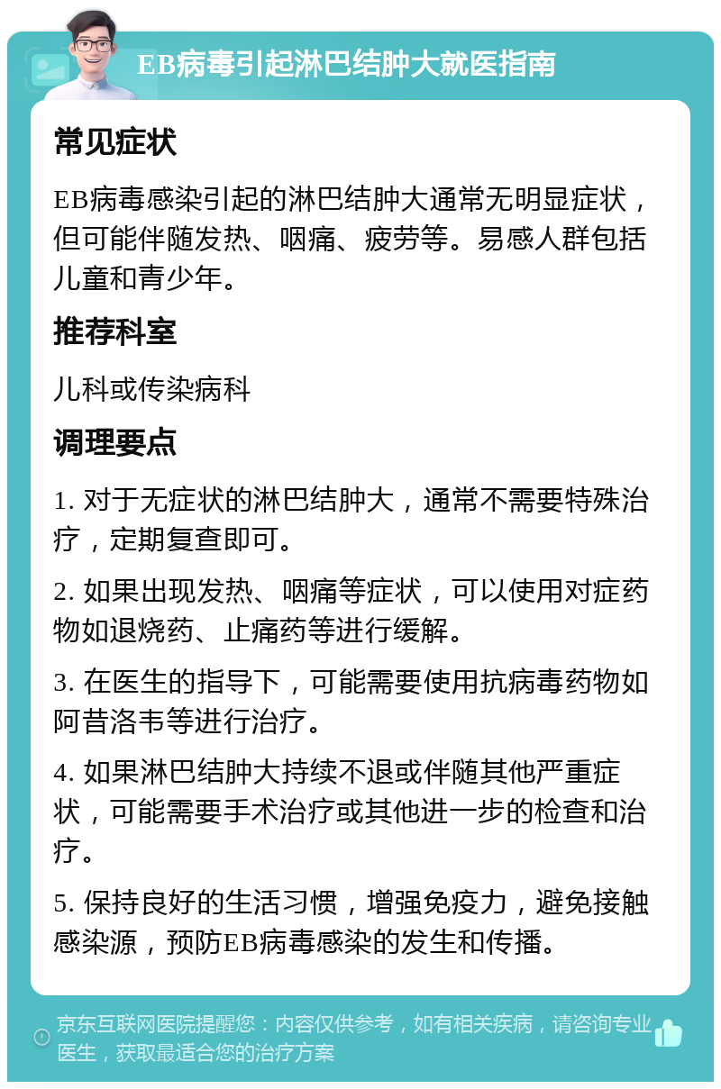 EB病毒引起淋巴结肿大就医指南 常见症状 EB病毒感染引起的淋巴结肿大通常无明显症状，但可能伴随发热、咽痛、疲劳等。易感人群包括儿童和青少年。 推荐科室 儿科或传染病科 调理要点 1. 对于无症状的淋巴结肿大，通常不需要特殊治疗，定期复查即可。 2. 如果出现发热、咽痛等症状，可以使用对症药物如退烧药、止痛药等进行缓解。 3. 在医生的指导下，可能需要使用抗病毒药物如阿昔洛韦等进行治疗。 4. 如果淋巴结肿大持续不退或伴随其他严重症状，可能需要手术治疗或其他进一步的检查和治疗。 5. 保持良好的生活习惯，增强免疫力，避免接触感染源，预防EB病毒感染的发生和传播。