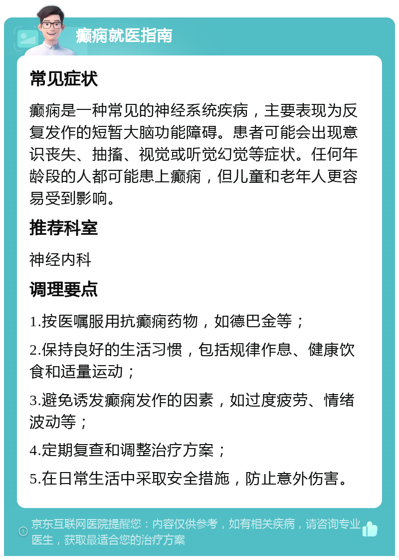 癫痫就医指南 常见症状 癫痫是一种常见的神经系统疾病，主要表现为反复发作的短暂大脑功能障碍。患者可能会出现意识丧失、抽搐、视觉或听觉幻觉等症状。任何年龄段的人都可能患上癫痫，但儿童和老年人更容易受到影响。 推荐科室 神经内科 调理要点 1.按医嘱服用抗癫痫药物，如德巴金等； 2.保持良好的生活习惯，包括规律作息、健康饮食和适量运动； 3.避免诱发癫痫发作的因素，如过度疲劳、情绪波动等； 4.定期复查和调整治疗方案； 5.在日常生活中采取安全措施，防止意外伤害。