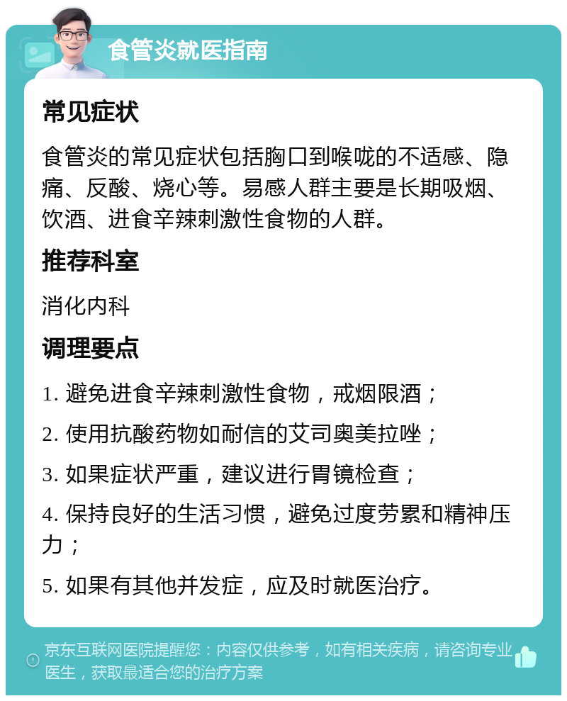 食管炎就医指南 常见症状 食管炎的常见症状包括胸口到喉咙的不适感、隐痛、反酸、烧心等。易感人群主要是长期吸烟、饮酒、进食辛辣刺激性食物的人群。 推荐科室 消化内科 调理要点 1. 避免进食辛辣刺激性食物，戒烟限酒； 2. 使用抗酸药物如耐信的艾司奥美拉唑； 3. 如果症状严重，建议进行胃镜检查； 4. 保持良好的生活习惯，避免过度劳累和精神压力； 5. 如果有其他并发症，应及时就医治疗。