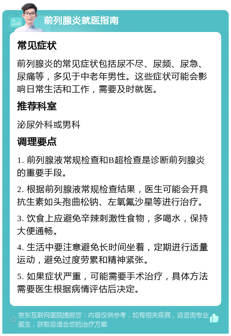 前列腺炎就医指南 常见症状 前列腺炎的常见症状包括尿不尽、尿频、尿急、尿痛等，多见于中老年男性。这些症状可能会影响日常生活和工作，需要及时就医。 推荐科室 泌尿外科或男科 调理要点 1. 前列腺液常规检查和B超检查是诊断前列腺炎的重要手段。 2. 根据前列腺液常规检查结果，医生可能会开具抗生素如头孢曲松钠、左氧氟沙星等进行治疗。 3. 饮食上应避免辛辣刺激性食物，多喝水，保持大便通畅。 4. 生活中要注意避免长时间坐着，定期进行适量运动，避免过度劳累和精神紧张。 5. 如果症状严重，可能需要手术治疗，具体方法需要医生根据病情评估后决定。