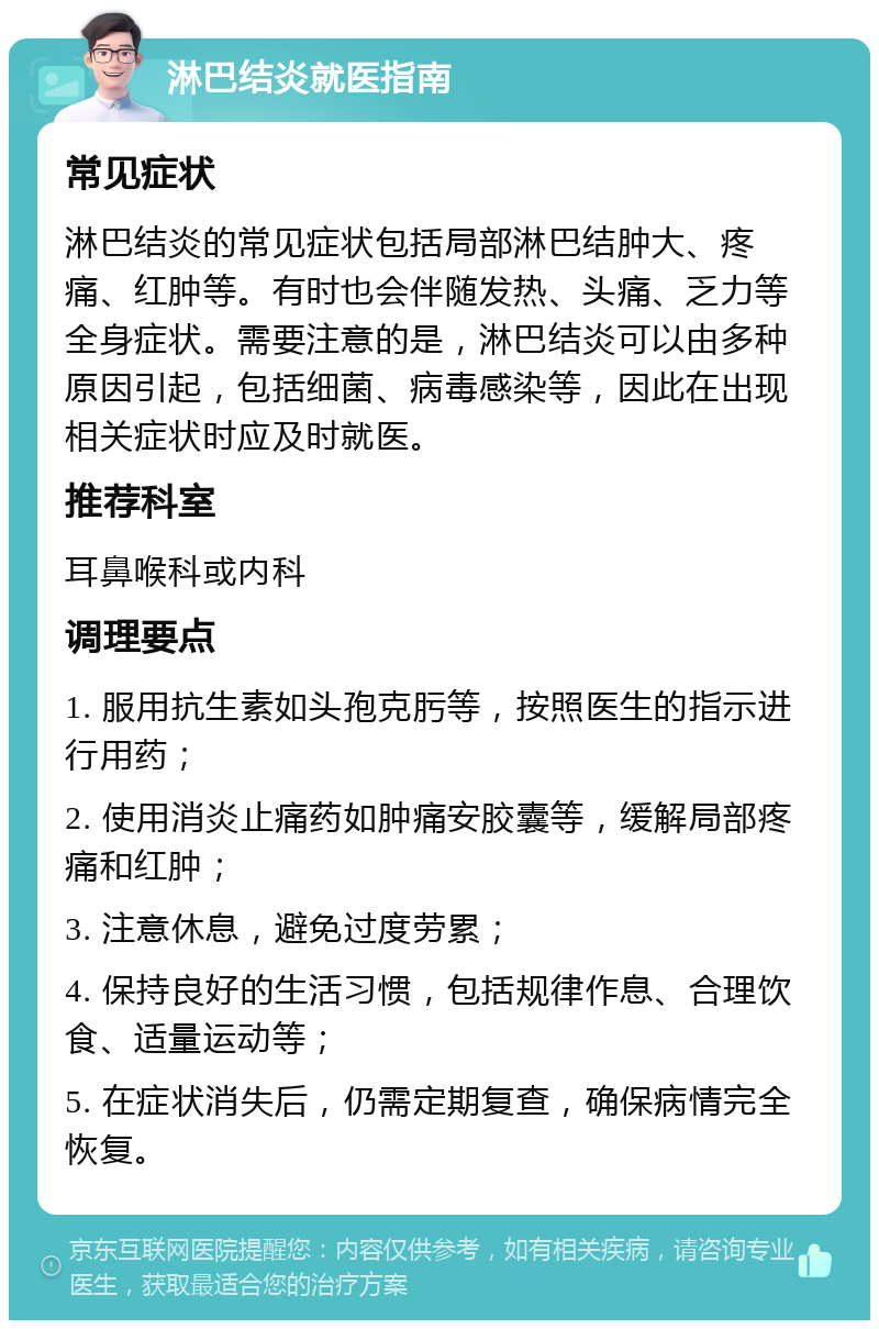 淋巴结炎就医指南 常见症状 淋巴结炎的常见症状包括局部淋巴结肿大、疼痛、红肿等。有时也会伴随发热、头痛、乏力等全身症状。需要注意的是，淋巴结炎可以由多种原因引起，包括细菌、病毒感染等，因此在出现相关症状时应及时就医。 推荐科室 耳鼻喉科或内科 调理要点 1. 服用抗生素如头孢克肟等，按照医生的指示进行用药； 2. 使用消炎止痛药如肿痛安胶囊等，缓解局部疼痛和红肿； 3. 注意休息，避免过度劳累； 4. 保持良好的生活习惯，包括规律作息、合理饮食、适量运动等； 5. 在症状消失后，仍需定期复查，确保病情完全恢复。